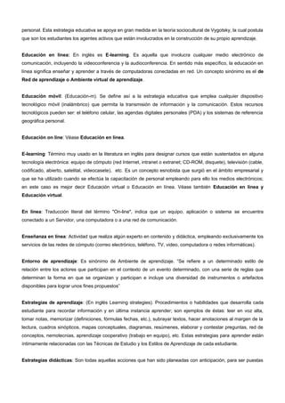 personal. Esta estrategia educativa se apoya en gran medida en la teoría sociocultural de Vygotsky, la cual postula 
que son los estudiantes los agentes activos que están involucrados en la construcción de su propio aprendizaje. 
Educación en línea: En inglés es E-learning. Es aquella que involucra cualquier medio electrónico de 
comunicación, incluyendo la videoconferencia y la audioconferencia. En sentido más específico, la educación en 
línea significa enseñar y aprender a través de computadoras conectadas en red. Un concepto sinónimo es el de 
Red de aprendizaje o Ambiente virtual de aprendizaje. 
Educación móvil: (Educación-m). Se define así a la estrategia educativa que emplea cualquier dispositivo 
tecnológico móvil (inalámbrico) que permita la transmisión de información y la comunicación. Estos recursos 
tecnológicos pueden ser: el teléfono celular, las agendas digitales personales (PDA) y los sistemas de referencia 
geográfica personal. 
Educación on line: Véase Educación en línea. 
E-learning: Término muy usado en la literatura en inglés para designar cursos que están sustentados en alguna 
tecnología electrónica: equipo de cómputo (red Internet, intranet o extranet; CD-ROM, disquete), televisión (cable, 
codificado, abierto, satelital, videocasete), etc. Es un concepto esnobista que surgió en el ámbito empresarial y 
que se ha utilizado cuando se efectúa la capacitación de personal empleando para ello los medios electrónicos; 
en este caso es mejor decir Educación virtual o Educación en línea. Véase también Educación en línea y 
Educación virtual. 
En línea: Traducción literal del término "On-line", indica que un equipo, aplicación o sistema se encuentra 
conectado a un Servidor, una computadora o a una red de comunicación. 
Enseñanza en línea: Actividad que realiza algún experto en contenido y didáctica, empleando exclusivamente los 
servicios de las redes de cómputo (correo electrónico, teléfono, TV, video, computadora o redes informáticas). 
Entorno de aprendizaje: Es sinónimo de Ambiente de aprendizaje. “Se refiere a un determinado estilo de 
relación entre los actores que participan en el contexto de un evento determinado, con una serie de reglas que 
determinan la forma en que se organizan y participan e incluye una diversidad de instrumentos o artefactos 
disponibles para lograr unos fines propuestos” 
Estrategias de aprendizaje: (En inglés Learning strategies). Procedimientos o habilidades que desarrolla cada 
estudiante para recordar información y en última instancia aprender; son ejemplos de éstas: leer en voz alta, 
tomar notas, memorizar (definiciones, fórmulas fechas, etc.), subrayar textos, hacer anotaciones al margen de la 
lectura, cuadros sinópticos, mapas conceptuales, diagramas, resúmenes, elaborar y contestar preguntas, red de 
conceptos, nemotecnias, aprendizaje cooperativo (trabajo en equipo), etc. Estas estrategias para aprender están 
íntimamente relacionadas con las Técnicas de Estudio y los Estilos de Aprendizaje de cada estudiante. 
Estrategias didácticas: Son todas aquellas acciones que han sido planeadas con anticipación, para ser puestas 
 