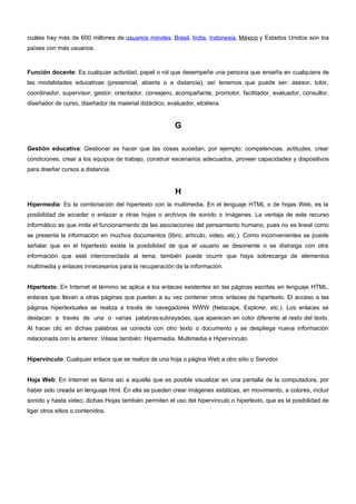 cuáles hay más de 600 millones de usuarios móviles. Brasil, India, Indonesia, México y Estados Unidos son los 
países con más usuarios. 
Función docente: Es cualquier actividad, papel o rol que desempeñe una persona que enseña en cualquiera de 
las modalidades educativas (presencial, abierta o a distancia), así tenemos que puede ser: asesor, tutor, 
coordinador, supervisor, gestor, orientador, consejero, acompañante, promotor, facilitador, evaluador, consultor, 
diseñador de curso, diseñador de material didáctico, evaluador, etcétera. 
G 
Gestión educativa: Gestionar es hacer que las cosas sucedan, por ejemplo: competencias, actitudes, crear 
condiciones, crear a los equipos de trabajo, construir escenarios adecuados, proveer capacidades y dispositivos 
para diseñar cursos a distancia. 
H 
Hipermedia: Es la combinación del hipertexto con la multimedia. En el lenguaje HTML o de hojas Web, es la 
posibilidad de acceder o enlazar a otras hojas o archivos de sonido o imágenes. La ventaja de este recurso 
informático es que imita el funcionamiento de las asociaciones del pensamiento humano, pues no es lineal como 
se presenta la información en muchos documentos (libro, artículo, video, etc.). Como inconvenientes se puede 
señalar que en el hipertexto existe la posibilidad de que el usuario se desoriente o se distraiga con otra 
información que esté interconectada al tema; también puede ocurrir que haya sobrecarga de elementos 
multimedia y enlaces innecesarios para la recuperación de la información. 
Hipertexto: En Internet el término se aplica a los enlaces existentes en las páginas escritas en lenguaje HTML, 
enlaces que llevan a otras páginas que pueden a su vez contener otros enlaces de hipertexto. El acceso a las 
páginas hipertextuales se realiza a través de navegadores WWW (Netscape, Explorer, etc.). Los enlaces se 
destacan a través de una o varias palabras subrayadas, que aparecen en color diferente al resto del texto. 
Al hacer clic en dichas palabras se conecta con otro texto o documento y se despliega nueva información 
relacionada con la anterior. Véase también: Hipermedia, Multimedia e Hipervínculo. 
Hipervínculo: Cualquier enlace que se realiza de una hoja o página Web a otro sitio o Servidor. 
Hoja Web: En Internet se llama así a aquella que es posible visualizar en una pantalla de la computadora, por 
haber sido creada en lenguaje html. En ella se pueden crear imágenes estáticas, en movimiento, a colores, incluir 
sonido y hasta video; dichas Hojas también permiten el uso del hipervínculo o hipertexto, que es la posibilidad de 
ligar otros sitios o contenidos. 
 