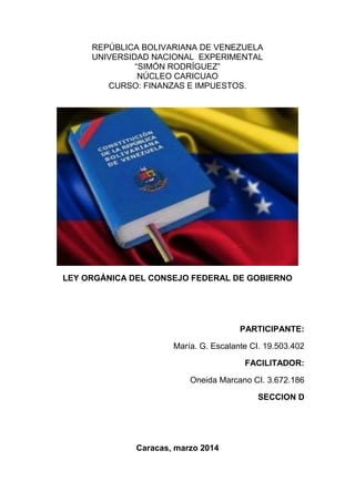 REPÚBLICA BOLIVARIANA DE VENEZUELA
UNIVERSIDAD NACIONAL EXPERIMENTAL
“SIMÓN RODRÍGUEZ”
NÚCLEO CARICUAO
CURSO: FINANZAS E IMPUESTOS.
LEY ORGÁNICA DEL CONSEJO FEDERAL DE GOBIERNO
PARTICIPANTE:
María. G. Escalante CI. 19.503.402
FACILITADOR:
Oneida Marcano CI. 3.672.186
SECCION D
Caracas, marzo 2014
 