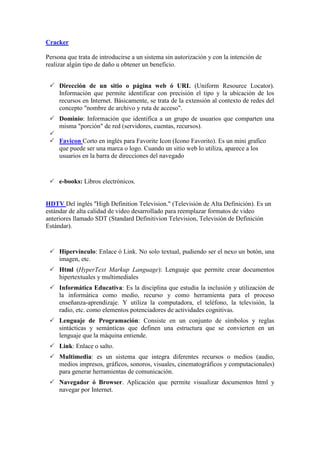 Cracker
Persona que trata de introducirse a un sistema sin autorización y con la intención de
realizar algún tipo de daño u obtener un beneficio.
 Dirección de un sitio o página web ó URL (Uniform Resource Locator).
Información que permite identificar con precisión el tipo y la ubicación de los
recursos en Internet. Básicamente, se trata de la extensión al contexto de redes del
concepto "nombre de archivo y ruta de acceso".
 Dominio: Información que identifica a un grupo de usuarios que comparten una
misma "porción" de red (servidores, cuentas, recursos).

 Favicon Corto en inglés para Favorite Icon (Icono Favorito). Es un mini grafico
que puede ser una marca o logo. Cuando un sitio web lo utiliza, aparece a los
usuarios en la barra de direcciones del navegado
 e-books: Libros electrónicos.
HDTV Del inglés "High Definition Television." (Televisión de Alta Definición). Es un
estándar de alta calidad de video desarrollado para reemplazar formatos de video
anteriores llamado SDT (Standard Definitivion Television, Televisión de Definición
Estándar).
 Hipervínculo: Enlace ó Link. No solo textual, pudiendo ser el nexo un botón, una
imagen, etc.
 Html (HyperText Markup Language): Lenguaje que permite crear documentos
hipertextuales y multimediales
 Informática Educativa: Es la disciplina que estudia la inclusión y utilización de
la informática como medio, recurso y como herramienta para el proceso
enseñanza-aprendizaje. Y utiliza la computadora, el teléfono, la televisión, la
radio, etc. como elementos potenciadores de actividades cognitivas.
 Lenguaje de Programación: Consiste en un conjunto de símbolos y reglas
sintácticas y semánticas que definen una estructura que se convierten en un
lenguaje que la máquina entiende.
 Link: Enlace o salto.
 Multimedia: es un sistema que integra diferentes recursos o medios (audio,
medios impresos, gráficos, sonoros, visuales, cinematográficos y computacionales)
para generar herramientas de comunicación.
 Navegador ó Browser. Aplicación que permite visualizar documentos html y
navegar por Internet.
 