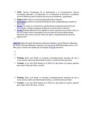  NTIC: Nuevas Tecnologías de la Información y la Comunicación. Nuevas
tecnologías aplicadas a la educación: Es la utilización de distintos y novedosos
recursos didácticos para la mejora del proceso de enseñanza - aprendizaje.
 Página web: Archivo en formato html publicado en Internet.
 RAM Disk Se refiere a memoria RAM que ha sido configurada para simular un
disco duro
 Router Un router es un dispositivo que determina el siguiente punto de la red
hacia donde se dirige un paquete de data en el camino hacia su destino.
 Servlet Pequeña aplicación Java (applet) la cual se ejecuta en un servidor web y se
envía al usuario junto a una página web con objeto de realizar determinadas
funciones, tales como el acceso a bases de datos o la personalización de dicha
páginas web.

SDRAM Siglas del inglés Synchronous Dynamic Random Access Memory (Memoria
de Acceso Síncrono Dinámico Aleatorio). Las memorias SDRAM pueden correr a 133
Mhz, que es mucho más rapido que tecnologías de RAM anteriores


 Weblogs Sitios web donde se recopilan cronológicamente mensajes de uno o
varios autores sobre una determinada temática, a modo de diario personal.
 Youtube: es un sitio Web basado en la Web 2.0, que ofrece un espacio gratuito
para alojar videos de forma sencilla.
 Weblogs Sitios web donde se recopilan cronológicamente mensajes de uno o
varios autores sobre una determinada temática, a modo de diario personal.
 Youtube: es un sitio Web basado en la Web 2.0, que ofrece un espacio gratuito
para alojar videos de forma sencilla.
 