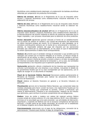 Alcohólicas como establecimiento destinado a la elaboración de bebidas alcohólicas
obtenidas por preparación de productos fermentados.

Fábrica de cerveza: d   efinida en el Reglamento de la Ley de Impuesto sobre
Alcohol y Especies Alcohólicas como establecimiento industrial destinado a la
elaboración de cerveza.

Fábrica de vino: definida en el Reglamento de la Ley de Impuesto sobre Alcohol
y Especies Alcohólicas como establecimiento industrial donde se elaboran los
vinos.

Fábrica desnaturalizadora de alcohol: definida en el Reglamento de la Ley de
Impuesto sobre Alcohol y Especies Alcohólicas como establecimiento destinado a
la desnaturalización del alcohol mediante la adición de sustancias especiales que lo
hagan impotable, o por procesos industriales para la obtención de otros productos.

Factor m  ercantil: apoderado general colocado al frente de un establecimiento
con la función de realizar en nombre y por cuenta del empresario las operaciones
de tráfico mercantil propias del mismo. En el Impuesto al valor Agregado, se le
considera contribuyente ordinario por el monto de su remuneración o comisión; y
además, es responsable solidario del pago del impuesto por las operaciones
gravadas que realice por su intermediación, en los casos en que el representado
no entere oportunamente el débito fiscal correspondiente.

Factura: documento que el vendedor entrega al comprador y que acredita que ha
realizado una compra por el importe reflejado en el mismo. La factura recoge la
identificación de las partes, la clase y cantidad de la mercancía vendida o servicio
prestado, el número y fecha de emisión, el precio unitario y el total, los gastos que
por diversos conceptos deban abonarse al comprador y, en su caso, las cantidades
correspondientes a los impuestos que la operación pueda devengar.

Facturación: anotación, cálculo y totalización de los importes que representan los
artículos suministrados por una empresa a sus clientes, incluyendo el detalle de
los gravámenes fiscales que en su caso correspondan por las operaciones, con el
objeto de recoger en un documento el resultado.

Fiscal de la Hacienda Pública Nacional funcionario público perteneciente al
                                       :
Ministerio de Finanzas, nombrado para realizar las actuaciones inherentes al
servicio de fiscalización.
Fiscal: relativo al Derecho financiero en general y al De recho tributario en
particular.

Fiscalización: servicio de la Hacienda Pública Nacional, que comprende todas las
medidas adoptadas para hacer cumplir las leyes y los reglamentos fiscales por los
contribuyentes. Proceso que comprende la revisión, control y verificación que
realiza la Administración Tributaria a los contribuyentes, respecto de los tributos
que administra, para verificar el correcto cumplimiento de sus obligaciones.

Fósforo: trozo de cerilla o madera con cabeza del material químico fósforo
(cuerpo simple de número atómico 15 y de masa atómica 30,97, muy inflamable y
luminoso en la oscuridad) que sirve para encender. Las actividades de fabricación,
importación y expendio de fósforos son de la exclusiva competencia del Ejecutivo
Nacional, y forman parte de las rentas nacionales, de acuerdo con lo establecido
en el Estatuto Orgánico de la Renta Nacional de Fósforos.

Fraccionamiento: relacionado con el pago de las obligaciones, concesión de la
Administración Tributaria para facilitar el pago de obligaciones.


                                                                                  15
 