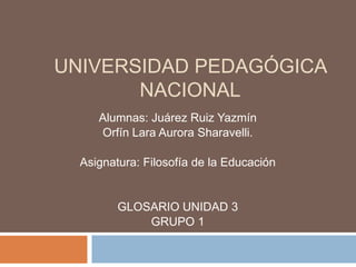 UNIVERSIDAD PEDAGÓGICA NACIONAL Alumnas: Juárez Ruiz Yazmín Orfín Lara Aurora Sharavelli. Asignatura: Filosofía de la Educación GLOSARIO UNIDAD 3 GRUPO 1 