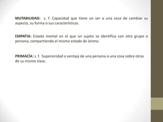 MUTABILIDAD: s. f. Capacidad que tiene un ser o una cosa de cambiar su
aspecto, su forma o sus características.
EMPATIA: Estado mental en el que un sujeto se identifica con otro grupo o
persona, compartiendo el mismo estado de ánimo.
PRIMACÍA: s. f. Superioridad o ventaja de una persona o una cosa sobre otras
de su misma clase.
 