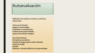 Autoevaluación
Definición: Se evalúa a si mismo, es Activa y
Autonomía.
Tiene como función:
Regula su aprendizaje
Fortalezas y competencias
Evidencia las oportunidades
Apoya la formación integral.
Usa Instrumentos:
Formativos-sumativos
Escalas de Osgood para medir actitudes.
Listas de cotejo
Escalas
Rubricas- contrato didáctico o de aprendizaje.
 