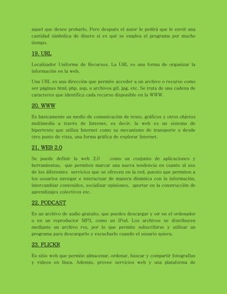 aquel que desee probarlo. Pero después el autor le pedirá que le envié una
cantidad simbólica de dinero si es qué se emplea el programa por mucho
tiempo.
19. URL
Localizador Uniforme de Recursos. La URL es una forma de organizar la
información en la web.
Una URL es una dirección que permite acceder a un archivo o recurso como
ser páginas html, php, asp, o archivos gif, jpg, etc. Se trata de una cadena de
caracteres que identifica cada recurso disponible en la WWW.
20. WWW
Es básicamente un medio de comunicación de texto, gráficos y otros objetos
multimedia a través de Internet, es decir, la web es un sistema de
hipertexto que utiliza Internet como su mecanismo de transporte o desde
otro punto de vista, una forma gráfica de explorar Internet.
21. WEB 2.0
Se puede definir la web 2.0 como un conjunto de aplicaciones y
herramientas, que permiten marcar una nueva tendencia en cuanto al uso
de los diferentes servicios que se ofrecen en la red, puesto que permiten a
los usuarios navegar e interactuar de manera dinámica con la información,
intercambiar contenidos, socializar opiniones, aportar en la construcción de
aprendizajes colectivos etc.
22. PODCAST
Es un archivo de audio gratuito, que puedes descargar y oír en el ordenador
o en un reproductor MP3, como un iPod. Los archivos se distribuyen
mediante un archivo rss, por lo que permite subscribirse y utilizar un
programa para descargarlo y escucharlo cuando el usuario quiera.
23. FLICKR
Es sitio web que permite almacenar, ordenar, buscar y compartir fotografías
y videos en línea. Además, provee servicios web y una plataforma de
 