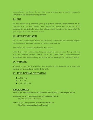 comunidades en línea. Es un sitio muy popular por permitir compartir
fotografías de una manera organizada.
24. RSS
Es una forma muy sencilla para que puedas recibir, directamente en tu
ordenador o en una página web online (a través de un lector RSS)
información actualizada sobre tus páginas web favoritas, sin necesidad de
que tengas que visitarlas una a una.
25. REPOSITORIO WEB
Es un sitio centralizado donde se almacena y mantiene información digital,
habitualmente bases de datos o archivos informáticos.
• Pueden o no contener restricción de acceso
• Pueden contar con una interfaz para usuario. Los sistemas de repositorios
son la infraestructura clave para el desarrollo, almacenamiento,
administración, localización y recuperación de todo tipo de contenido digital
26. WEBMAIL
Webmail es un servicio online que permite crear cuentas de e-mail que
pueden ser revisadas a través de la web.
27. TRES FORMAS DE PONER @
 AltGr + Q
 Alt + 64
 Ctrl + alt + Q
BIBLIOGRAFÍA
ALEGSA. (s.f.). Recuperado el 1 de Octubre de 2013, de http://www.alegsa.com.ar/
masadelante.com. (s.f.). Recuperado el 1 de Octubre de 2013, de
http://www.masadelante.com/
Virtual, P. (s.f.). Recuperado el 1 de Octubre de 2013, de
http://www.pergaminovirtual.com.ar/
 