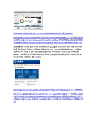 http://aprenderinternet.about.com/od/Multimedia/g/Que-Es-Picasa.htm

http://www.google.com.mx/search?q=que+es+picasa&hl=es&rlz=1T4TSNG_esCR
450CR450&prmd=imvns&source=lnms&tbm=isch&ei=4YxKT53tBurr0gHA8IH2DQ
&sa=X&oi=mode_link&ct=mode&cd=2&ved=0CBAQ_AUoAQ&biw=669&bih=330

Quizlet :es el más grande de tarjetas flash y juegos estudio de sitio web con más
de 2,5 millones de juegos libres de tarjetas que cubren todos los temas posibles.
It's the best place to play educational games, memorize vocabulary and study
online. LearnMore . Es el mejor lugar para jugar juegos educativos, memorizar el
vocabulario y la línea de estudio.




http://espanol.answers.yahoo.com/question/index?qid=20100922151011AAHRXjk

http://www.google.com.mx/search?q=que+es+quizlet&hl=es&rlz=1T4TSNG_esCR
450CR450&prmd=imvns&source=lnms&tbm=isch&ei=H45KT8TQHMXm0QGS0I2
eDg&sa=X&oi=mode_link&ct=mode&cd=2&ved=0CBAQ_AUoAQ&biw=669&bih=3
30
 