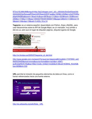 9T3nz15LNMc4M&imgurl=http://bp2.blogger.com/_a2v_xXk5s9o/SIvt2eX0wwI/AA
AAAAAAA3w/KqrupgRYikw/s320/Search0037.jpg&w=320&h=242&ei=x3xGT53IDu
jt0gHt3N2BDg&zoom=1&iact=hc&vpx=687&vpy=112&dur=203&hovh=193&hovw=
256&tx=173&ty=114&sig=108342778438106584718&page=2&tbnh=113&tbnw=14
9&start=14&ndsp=19&ved=1t:429,r:10,s:14

Tagzania: es un sistema español, desarrollado con Python, Zope y MySQL, para
usar folcsonomías sobre la API de Google Maps; es un marcador, muy similar a
del.icio.us, pero que en lugar de etiquetar páginas, etiqueta lugares de Google.




http://rvr.linotipo.es/2005/07/tagzania_el_del.html

http://www.google.com.mx/search?q=que+es+tagzania&hl=es&rlz=1T4TSNG_esC
R450CR450&prmd=imvns&source=lnms&tbm=isch&ei=-49KT-
jpJ8ry0gH9vfm1Dg&sa=X&oi=mode_link&ct=mode&cd=2&ved=0CBAQ_AUoAQ&
biw=669&bih=330



URL:permite la inclusión de pequeños elementos de datos en línea, como si
fueran referenciados hacia una fuente externa.




http://es.wikipedia.org/wiki/Data:_URL
 