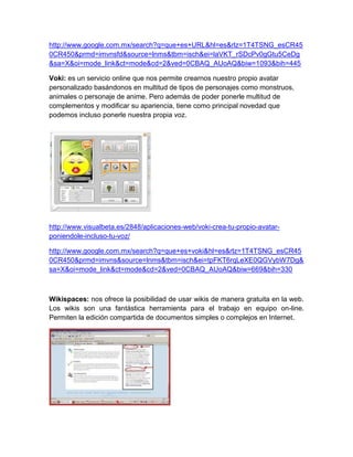 http://www.google.com.mx/search?q=que+es+URL&hl=es&rlz=1T4TSNG_esCR45
0CR450&prmd=imvnsfd&source=lnms&tbm=isch&ei=laVKT_rSDcPv0gGtu5CeDg
&sa=X&oi=mode_link&ct=mode&cd=2&ved=0CBAQ_AUoAQ&biw=1093&bih=445

Voki: es un servicio online que nos permite crearnos nuestro propio avatar
personalizado basándonos en multitud de tipos de personajes como monstruos,
animales o personaje de anime. Pero además de poder ponerle multitud de
complementos y modificar su apariencia, tiene como principal novedad que
podemos incluso ponerle nuestra propia voz.




http://www.visualbeta.es/2848/aplicaciones-web/voki-crea-tu-propio-avatar-
poniendole-incluso-tu-voz/

http://www.google.com.mx/search?q=que+es+voki&hl=es&rlz=1T4TSNG_esCR45
0CR450&prmd=imvns&source=lnms&tbm=isch&ei=tpFKT6rqLeXE0QGVybW7Dg&
sa=X&oi=mode_link&ct=mode&cd=2&ved=0CBAQ_AUoAQ&biw=669&bih=330



Wikispaces: nos ofrece la posibilidad de usar wikis de manera gratuita en la web.
Los wikis son una fantástica herramienta para el trabajo en equipo on-line.
Permiten la edición compartida de documentos simples o complejos en Internet.
 