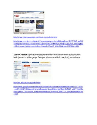 http://www.misrespuestas.com/que-es-youtube.html

http://www.google.co.cr/search?q=que+es+you+tube&hl=es&rlz=1R2TSNG_esCR
450&prmd=imvns&source=lnms&tbm=isch&ei=MHlGT7OwBcXZ0QGn_smhDg&sa
=X&oi=mode_link&ct=mode&cd=2&ved=0CA4Q_AUoAQ&biw=1093&bih=424



Zoho Creator: aplicación que permite la creación de mini-aplicaciones
web ( usando el lenguaje Deluge, el mismo sitio lo explica) y mashups.




http://es.wikipedia.org/wiki/Zoho

http://www.google.com.mx/search?q=que+es+zoho+creator&hl=es&rlz=1T4TSNG
_esCR450CR450&prmd=imvns&source=lnms&tbm=isch&ei=3pNKT_uYIITv0gH4x
8ygDg&sa=X&oi=mode_link&ct=mode&cd=2&ved=0CBMQ_AUoAQ&biw=669&bih
=330
 