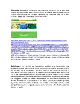 Clipmarks: Interesante herramienta para capturar contenido de la web para
guardar y organizar algo; es considerado como un enorme portapapeles en donde
guardar gran cantidad de “recortes” obtenidos de diferentes sitios de la web
porque a veces, con los escuetos favoritos no basta.




http://www.arturogoga.com/2008/02/11/clipmarks-interesante-herramienta-para-
capturar-contenido-de-la-
http://www.google.co.cr/imgres?q=que+es+clipmarks&hl=es&sa=X&rlz=1R2TSNG
_esCR450&biw=1093&bih=424&tbm=isch&prmd=imvns&tbnid=h2IUtsvTa2kybM:&
imgrefurl=http://webyfoto.blogspot.com/2009_02_01_archive.html&docid=2WEvSF
7G78RGKM&imgurl=http://dl.getdropbox.com/u/511170/clipdebrushes.png&w=739
&h=545&ei=wnRGT_zgEI-
y0QHsjNmeDg&zoom=1&iact=hc&vpx=220&vpy=10&dur=78&hovh=193&hovw=26
2&tx=161&ty=145&sig=108342778438106584718&page=1&tbnh=107&tbnw=145&
start=0&ndsp=12&ved=1t:429,r:7,s:0web/



Del.icio.us:es un servicio de marcadores sociales, una herramienta muy
importante en este gran universo digital, ya que permite guardar webs y compartir
las al resto de la comunidad, en otras palabras los llamados favoritos o
marcadores de nuestro navegador se podrán guardar en la Web, esto resulta muy
útil ya que para quienes nos gusta guardar webs o guardar información importante
de una determinada web o Blog, se nos va haciendo mas dificultoso guardarlas en
un navegador ya sea por orden o simplemente por no dañar la velocidad del
mismo, mientras que en Del.ocio.us se nos ofrece una intuitiva interfaz que nos
ayudara a clasificar nuestros favoritos e importarlos, permitiendo además poderlo
compartir con nuestros amigos ó nosotros poder ver los favoritos de ellos, además
de esto es gratis.
 