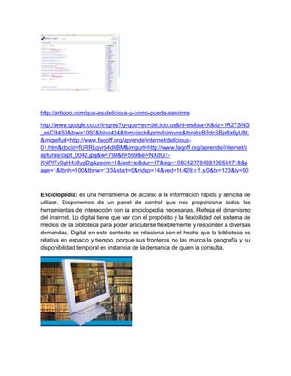 http://artigoo.com/que-es-delicious-y-como-puede-servirme

http://www.google.co.cr/imgres?q=que+es+del.icio.us&hl=es&sa=X&rlz=1R2TSNG
_esCR450&biw=1093&bih=424&tbm=isch&prmd=imvns&tbnid=BPdcSBjx8x6yUM:
&imgrefurl=http://www.faqoff.org/aprende/internet/delicious-
01.htm&docid=fURRLqvr54dhBM&imgurl=http://www.faqoff.org/aprende/internet/c
apturas/capt_0042.jpg&w=799&h=599&ei=NXdGT-
XNPITv0gH4x8ygDg&zoom=1&iact=rc&dur=47&sig=108342778438106584718&p
age=1&tbnh=100&tbnw=133&start=0&ndsp=14&ved=1t:429,r:1,s:0&tx=123&ty=90



Enciclopedia: es una herramienta de acceso a la información rápida y sencilla de
utilizar. Disponemos de un panel de control que nos proporciona todas las
herramientas de interacción con la enciclopedia necesarias. Refleja el dinamismo
del internet. Lo digital tiene que ver con el propósito y la flexibilidad del sistema de
medios de la biblioteca para poder articularse flexiblemente y responder a diversas
demandas. Digital en este contexto se relaciona con el hecho que la biblioteca es
relativa en espacio y tiempo, porque sus fronteras no las marca la geografía y su
disponibilidad temporal es instancia de la demanda de quien la consulta.
 