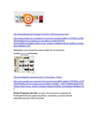 http://leonardolopez-leo.blogspot.com/2011/06/que-es-issuu.html

http://www.google.com.mx/search?q=que+es+issuu&hl=es&rlz=1T4TSNG_esCR4
50CR450&prmd=imvns&source=lnms&tbm=isch&ei=B31KT-
iNGenb0QGzno2tDg&sa=X&oi=mode_link&ct=mode&cd=2&ved=0CBAQ_AUoAQ
&biw=669&bih=330

Journal:es una importante revista académica de economía.




http://es.wikipedia.org/wiki/Journal_of_Economic_Theory

http://www.google.com.mx/search?q=que+es+journal&hl=es&rlz=1T4TSNG_esCR
450CR450&prmd=imvns&source=lnms&tbm=isch&ei=_n9KT7fLNMXs0gHK2YGU
CA&sa=X&oi=mode_link&ct=mode&cd=2&ved=0CBAQ_AUoAQ&biw=669&bih=33
0

Kinder Proyectos del sitio: Un gran recurso para los maestros de
kindergarten.Buscar juegos educativos, canciones y cuentos hechos
especialmente para niños de kinder.
 