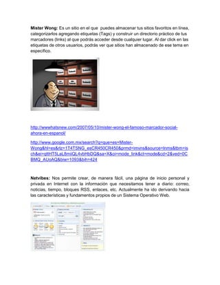 Mister Wong: Es un sitio en el que puedes almacenar tus sitios favoritos en línea,
categorizarlos agregando etiquetas (Tags) y construir un directorio práctico de tus
marcadores (links) al que podrás acceder desde cualquier lugar. Al dar click en las
etiquetas de otros usuarios, podrás ver que sitios han almacenado de ese tema en
específico.




http://wwwhatsnew.com/2007/05/10/mister-wong-el-famoso-marcador-social-
ahora-en-espanol/

http://www.google.com.mx/search?q=que+es+Mister-
Wong&hl=es&rlz=1T4TSNG_esCR450CR450&prmd=imvns&source=lnms&tbm=is
ch&ei=qttHT5LaL8miiQL4vbHbDQ&sa=X&oi=mode_link&ct=mode&cd=2&ved=0C
BMQ_AUoAQ&biw=1093&bih=424



Netvibes: Nos permite crear, de manera fácil, una página de inicio personal y
privada en Internet con la información que necesitamos tener a diario: correo,
noticias, tiempo, bloques RSS, enlaces, etc. Actualmente ha ido derivando hacia
las características y fundamentos propios de un Sistema Operativo Web.
 