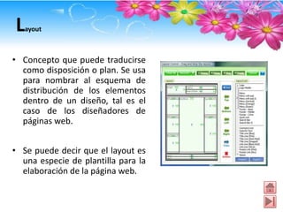 L  ayout



• Concepto que puede traducirse
  como disposición o plan. Se usa
  para nombrar al esquema de
  distribución de los elementos
  dentro de un diseño, tal es el
  caso de los diseñadores de
  páginas web.


• Se puede decir que el layout es
  una especie de plantilla para la
  elaboración de la página web.
 