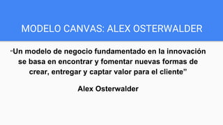 MODELO CANVAS: ALEX OSTERWALDER
“Un modelo de negocio fundamentado en la innovación
se basa en encontrar y fomentar nuevas formas de
crear, entregar y captar valor para el cliente”
Alex Osterwalder
 
