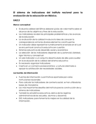 El sistema de indicadores del instituto nacional para la
evaluación de la educación en México.
UA2.3
Marco conceptual
 Evaluar la calidad del SEN es elaborar juicios de valor merito sobre el
alcance de los objetivos y fines de la educación.
 Los indicadores revelan las principales problemáticas y los avances
de la educación
 La evaluación de la calidad involucra la idea de conocer la
correspondencia entre los diversos elementos constituyentes
 Un indicador debe representar numéricamente el estado en el cual
se encuentra el constructo educativo en cuestión.
 Sistemas educativos de desarrollo social y económico
 La selección de los indicadores depende de su potencial, claridad,
rigor técnico y conceptual
 Un solo indicador o un conjunto desarticulado de ellos para auxiliar
en la evaluación de la calidad del sistema educativo
 Es necesario organizar indicadores
 Inserto en un contexto socioeconómico y cultural, orientado a
apoyar la satisfacción de necesidades sociales.
Las fuentes de información
 Fuentes de información cuantitativas aportadas por varias
instituciones nacionales
 Para calcular los indicadores de contexto social, se han utilizado las
bases de microdatos
 Los más importantes desafíos del instituto para la construcción de su
sistema de indicadores
 También la estadística educativos, deriva de los registros
administrativos de las escuelas, alumnos y docentes
 DIE, indicadores para fomentar la mejora en la calidad de la
información.
 