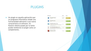 PLUGINS
 Un plugin es aquella aplicación que
un programa informático añade una
funcionalidad adicional o una nueva
característica al software. En
Nuestro idioma puede por lo tanto
puede nombrarse al plugin como un
complemento.
 