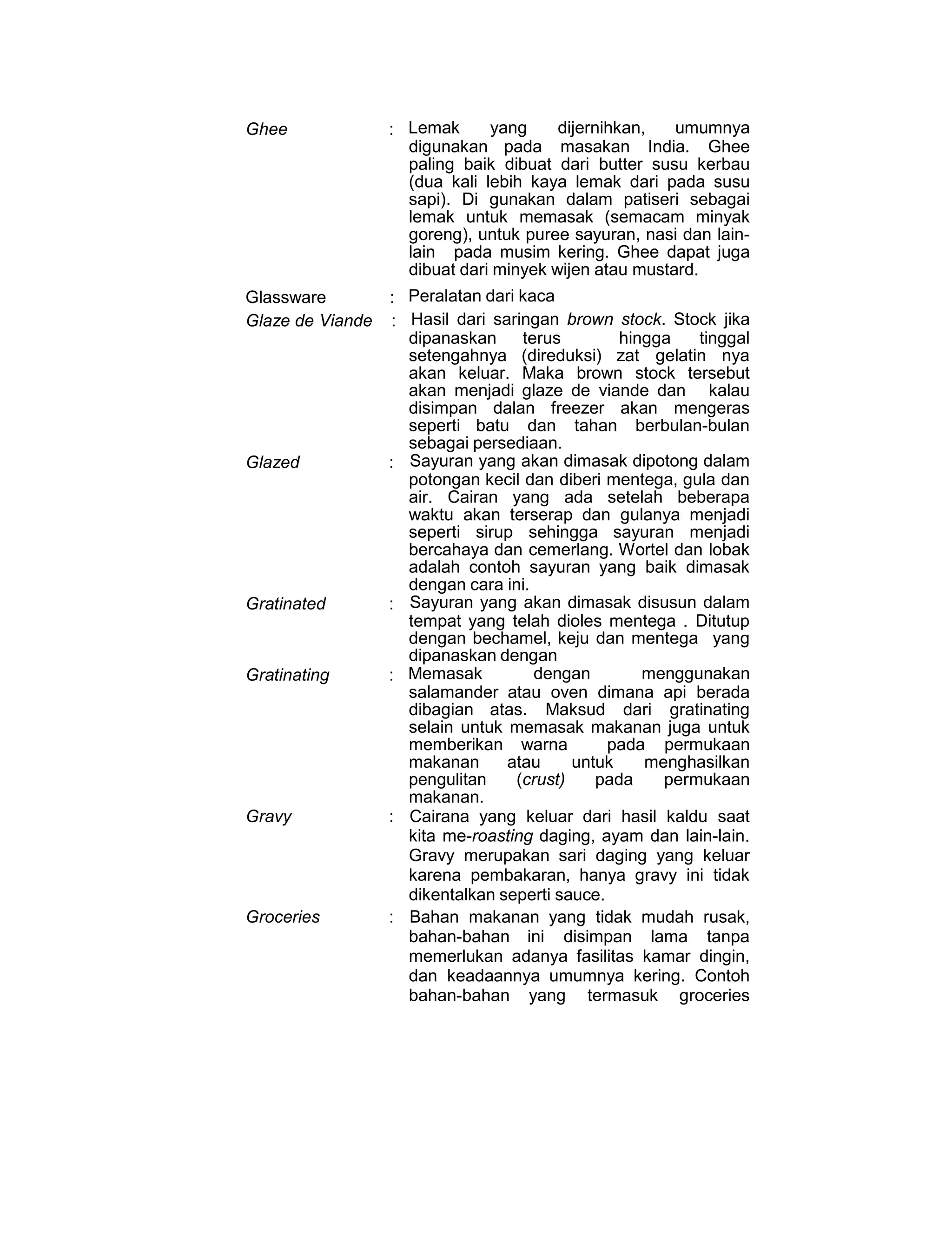 Ghee : Lemak yang dijernihkan, umumnya
digunakan pada masakan India. Ghee
paling baik dibuat dari butter susu kerbau
(dua kali lebih kaya lemak dari pada susu
sapi). Di gunakan dalam patiseri sebagai
lemak untuk memasak (semacam minyak
goreng), untuk puree sayuran, nasi dan lain-
lain pada musim kering. Ghee dapat juga
dibuat dari minyek wijen atau mustard.
Glassware : Peralatan dari kaca
Glaze de Viande : Hasil dari saringan brown stock. Stock jika
dipanaskan terus hingga tinggal
setengahnya (direduksi) zat gelatin nya
akan keluar. Maka brown stock tersebut
akan menjadi glaze de viande dan kalau
disimpan dalan freezer akan mengeras
seperti batu dan tahan berbulan-bulan
sebagai persediaan.
Glazed : Sayuran yang akan dimasak dipotong dalam
potongan kecil dan diberi mentega, gula dan
air. Cairan yang ada setelah beberapa
waktu akan terserap dan gulanya menjadi
seperti sirup sehingga sayuran menjadi
bercahaya dan cemerlang. Wortel dan lobak
adalah contoh sayuran yang baik dimasak
dengan cara ini.
Gratinated : Sayuran yang akan dimasak disusun dalam
tempat yang telah dioles mentega . Ditutup
dengan bechamel, keju dan mentega yang
dipanaskan dengan
Gratinating : Memasak dengan menggunakan
salamander atau oven dimana api berada
dibagian atas. Maksud dari gratinating
selain untuk memasak makanan juga untuk
memberikan warna pada permukaan
makanan atau untuk menghasilkan
pengulitan (crust) pada permukaan
makanan.
Gravy : Cairana yang keluar dari hasil kaldu saat
kita me-roasting daging, ayam dan lain-lain.
Gravy merupakan sari daging yang keluar
karena pembakaran, hanya gravy ini tidak
dikentalkan seperti sauce.
Groceries : Bahan makanan yang tidak mudah rusak,
bahan-bahan ini disimpan lama tanpa
memerlukan adanya fasilitas kamar dingin,
dan keadaannya umumnya kering. Contoh
bahan-bahan yang termasuk groceries
 