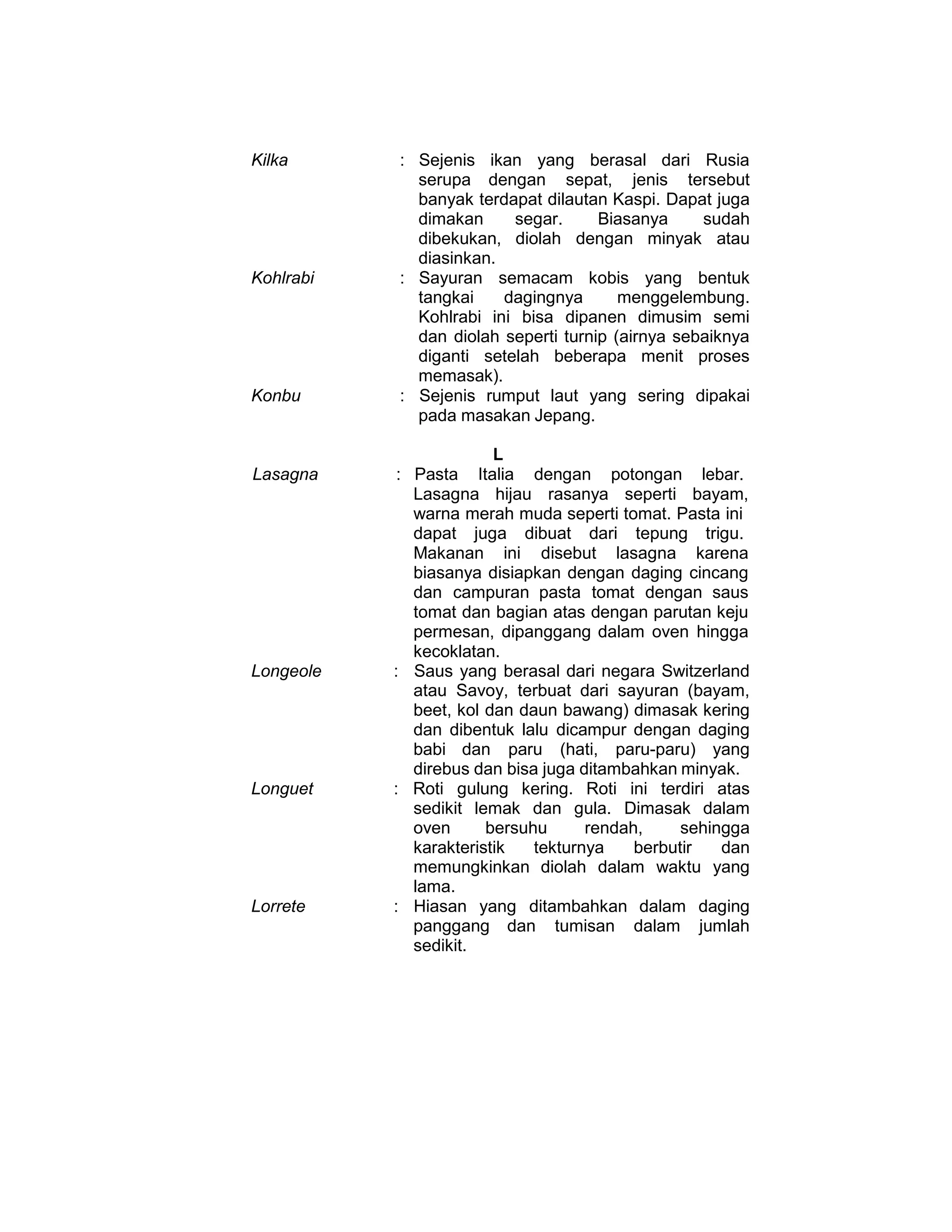 Kilka : Sejenis ikan yang berasal dari Rusia
serupa dengan sepat, jenis tersebut
banyak terdapat dilautan Kaspi. Dapat juga
dimakan segar. Biasanya sudah
dibekukan, diolah dengan minyak atau
diasinkan.
Kohlrabi : Sayuran semacam kobis yang bentuk
tangkai dagingnya menggelembung.
Kohlrabi ini bisa dipanen dimusim semi
dan diolah seperti turnip (airnya sebaiknya
diganti setelah beberapa menit proses
memasak).
Konbu : Sejenis rumput laut yang sering dipakai
pada masakan Jepang.
L
Lasagna : Pasta Italia dengan potongan lebar.
Lasagna hijau rasanya seperti bayam,
warna merah muda seperti tomat. Pasta ini
dapat juga dibuat dari tepung trigu.
Makanan ini disebut lasagna karena
biasanya disiapkan dengan daging cincang
dan campuran pasta tomat dengan saus
tomat dan bagian atas dengan parutan keju
permesan, dipanggang dalam oven hingga
kecoklatan.
Longeole : Saus yang berasal dari negara Switzerland
atau Savoy, terbuat dari sayuran (bayam,
beet, kol dan daun bawang) dimasak kering
dan dibentuk lalu dicampur dengan daging
babi dan paru (hati, paru-paru) yang
direbus dan bisa juga ditambahkan minyak.
Longuet : Roti gulung kering. Roti ini terdiri atas
sedikit lemak dan gula. Dimasak dalam
oven bersuhu rendah, sehingga
karakteristik tekturnya berbutir dan
memungkinkan diolah dalam waktu yang
lama.
Lorrete : Hiasan yang ditambahkan dalam daging
panggang dan tumisan dalam jumlah
sedikit.
 
