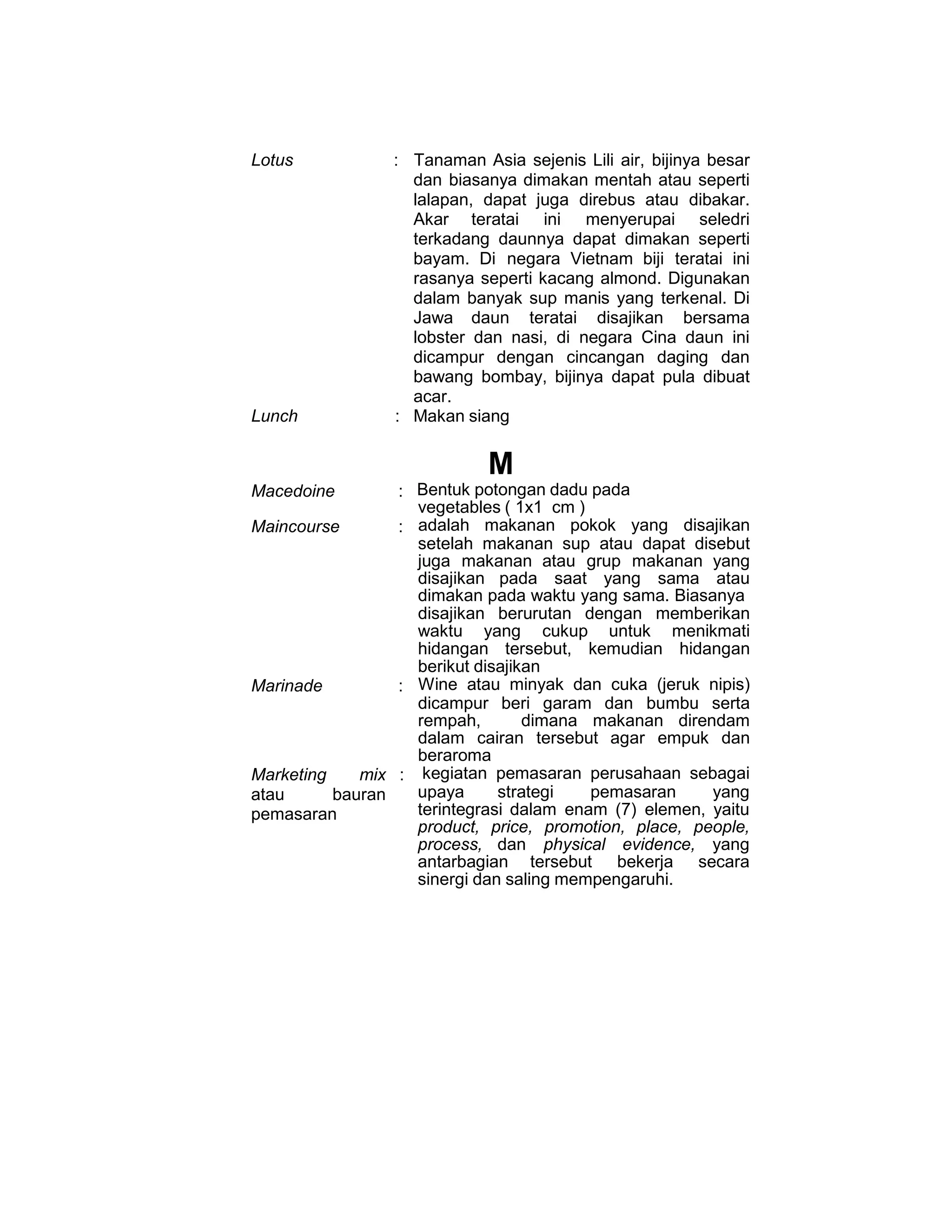 Lotus : Tanaman Asia sejenis Lili air, bijinya besar
dan biasanya dimakan mentah atau seperti
lalapan, dapat juga direbus atau dibakar.
Akar teratai ini menyerupai seledri
terkadang daunnya dapat dimakan seperti
bayam. Di negara Vietnam biji teratai ini
rasanya seperti kacang almond. Digunakan
dalam banyak sup manis yang terkenal. Di
Jawa daun teratai disajikan bersama
lobster dan nasi, di negara Cina daun ini
dicampur dengan cincangan daging dan
bawang bombay, bijinya dapat pula dibuat
acar.
Lunch : Makan siang
M
Macedoine : Bentuk potongan dadu pada
vegetables ( 1x1 cm )
Maincourse : adalah makanan pokok yang disajikan
setelah makanan sup atau dapat disebut
juga makanan atau grup makanan yang
disajikan pada saat yang sama atau
dimakan pada waktu yang sama. Biasanya
disajikan berurutan dengan memberikan
waktu yang cukup untuk menikmati
hidangan tersebut, kemudian hidangan
berikut disajikan
Marinade : Wine atau minyak dan cuka (jeruk nipis)
dicampur beri garam dan bumbu serta
rempah, dimana makanan direndam
dalam cairan tersebut agar empuk dan
beraroma
Marketing mix
atau bauran
pemasaran
: kegiatan pemasaran perusahaan sebagai
upaya strategi pemasaran yang
terintegrasi dalam enam (7) elemen, yaitu
product, price, promotion, place, people,
process, dan physical evidence, yang
antarbagian tersebut bekerja secara
sinergi dan saling mempengaruhi.
 