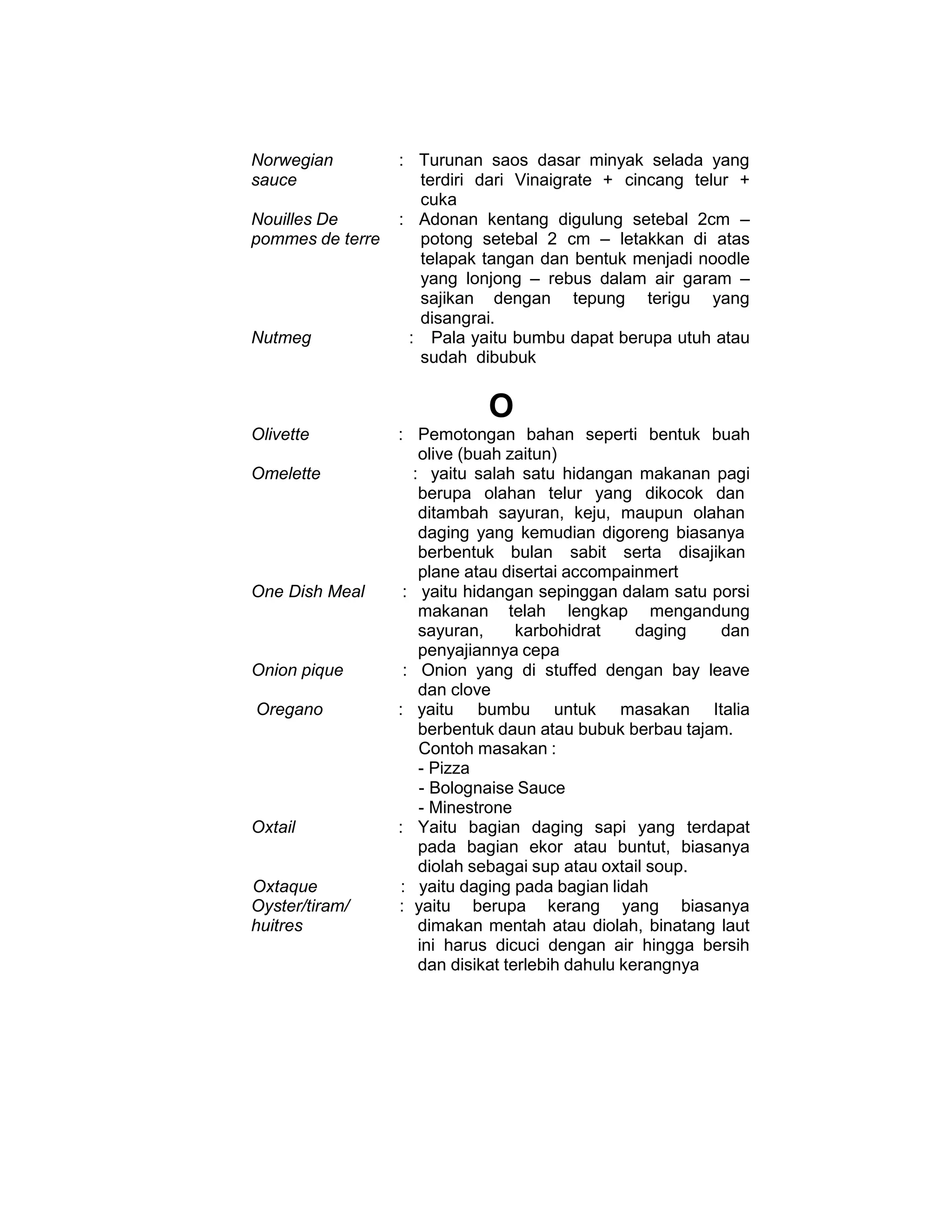 Norwegian
sauce
Nouilles De
pommes de terre
: Turunan saos dasar minyak selada yang
terdiri dari Vinaigrate + cincang telur +
cuka
: Adonan kentang digulung setebal 2cm –
potong setebal 2 cm – letakkan di atas
telapak tangan dan bentuk menjadi noodle
yang lonjong – rebus dalam air garam –
sajikan dengan tepung terigu yang
disangrai.
Nutmeg : Pala yaitu bumbu dapat berupa utuh atau
sudah dibubuk
O
Olivette : Pemotongan bahan seperti bentuk buah
olive (buah zaitun)
Omelette : yaitu salah satu hidangan makanan pagi
berupa olahan telur yang dikocok dan
ditambah sayuran, keju, maupun olahan
daging yang kemudian digoreng biasanya
berbentuk bulan sabit serta disajikan
plane atau disertai accompainmert
One Dish Meal : yaitu hidangan sepinggan dalam satu porsi
makanan telah lengkap mengandung
sayuran, karbohidrat daging dan
penyajiannya cepa
Onion pique : Onion yang di stuffed dengan bay leave
dan clove
Oregano : yaitu bumbu untuk masakan Italia
berbentuk daun atau bubuk berbau tajam.
Contoh masakan :
- Pizza
- Bolognaise Sauce
- Minestrone
Oxtail : Yaitu bagian daging sapi yang terdapat
pada bagian ekor atau buntut, biasanya
diolah sebagai sup atau oxtail soup.
Oxtaque : yaitu daging pada bagian lidah
Oyster/tiram/
huitres
: yaitu berupa kerang yang biasanya
dimakan mentah atau diolah, binatang laut
ini harus dicuci dengan air hingga bersih
dan disikat terlebih dahulu kerangnya
 