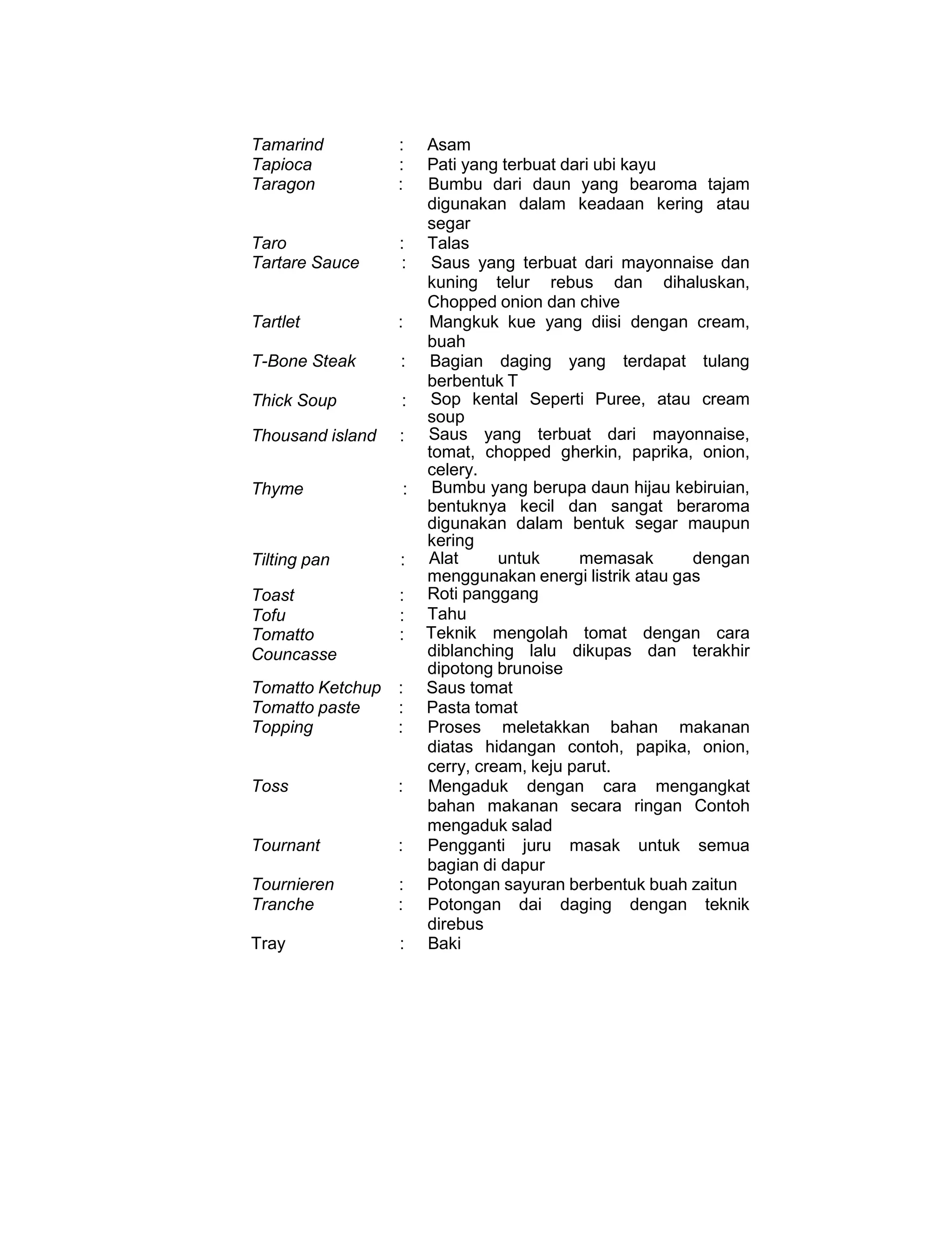 Tamarind : Asam
Tapioca : Pati yang terbuat dari ubi kayu
Taragon : Bumbu dari daun yang bearoma tajam
digunakan dalam keadaan kering atau
segar
Taro : Talas
Tartare Sauce : Saus yang terbuat dari mayonnaise dan
kuning telur rebus dan dihaluskan,
Chopped onion dan chive
Tartlet : Mangkuk kue yang diisi dengan cream,
buah
T-Bone Steak : Bagian daging yang terdapat tulang
berbentuk T
Thick Soup : Sop kental Seperti Puree, atau cream
soup
Thousand island : Saus yang terbuat dari mayonnaise,
tomat, chopped gherkin, paprika, onion,
celery.
Thyme : Bumbu yang berupa daun hijau kebiruian,
bentuknya kecil dan sangat beraroma
digunakan dalam bentuk segar maupun
kering
Tilting pan : Alat untuk memasak dengan
menggunakan energi listrik atau gas
Toast : Roti panggang
Tofu : Tahu
Tomatto
Councasse
: Teknik mengolah tomat dengan cara
diblanching lalu dikupas dan terakhir
dipotong brunoise
Tomatto Ketchup : Saus tomat
Tomatto paste : Pasta tomat
Topping : Proses meletakkan bahan makanan
diatas hidangan contoh, papika, onion,
cerry, cream, keju parut.
Toss : Mengaduk dengan cara mengangkat
bahan makanan secara ringan Contoh
mengaduk salad
Tournant : Pengganti juru masak untuk semua
bagian di dapur
Tournieren : Potongan sayuran berbentuk buah zaitun
Tranche : Potongan dai daging dengan teknik
direbus
Tray : Baki
 