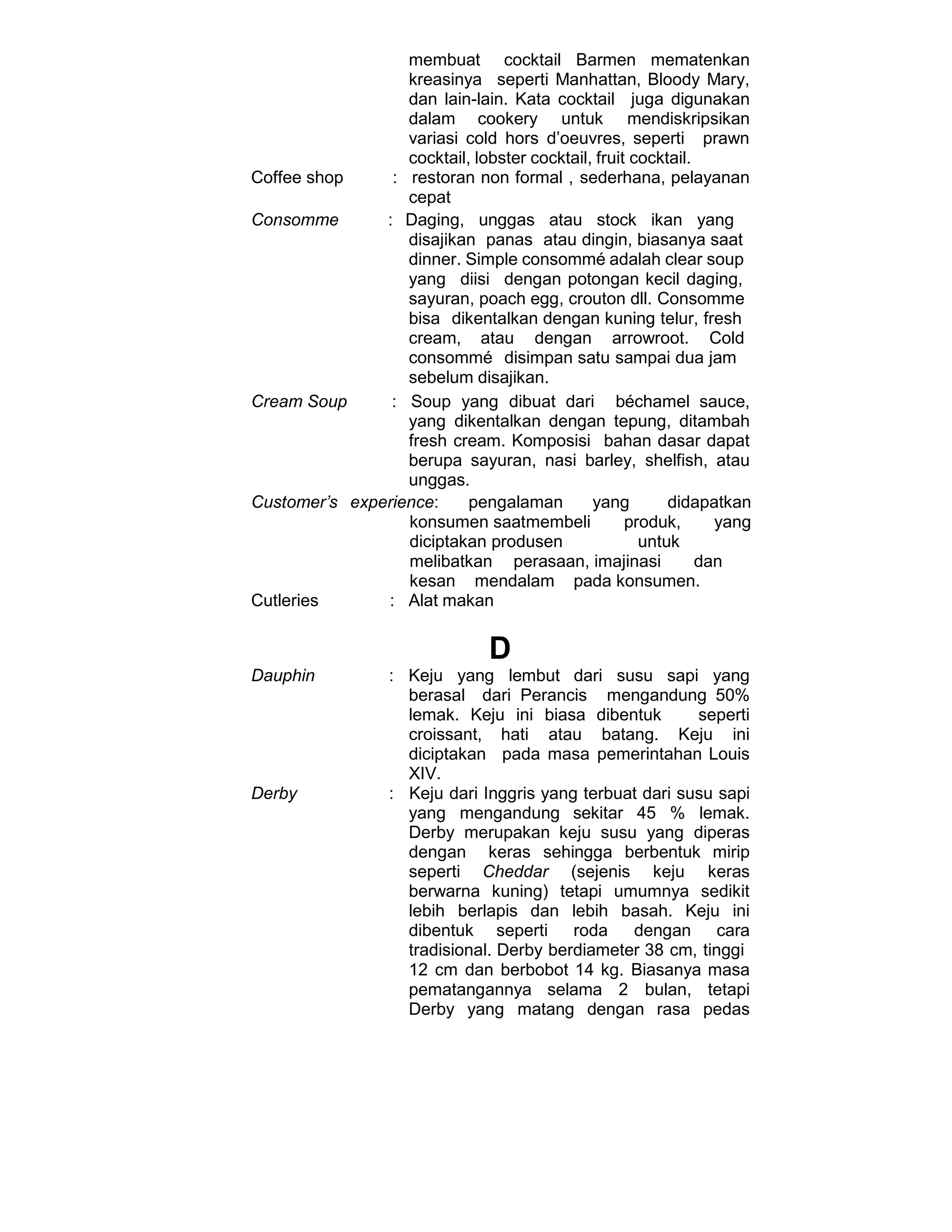 membuat cocktail Barmen mematenkan
kreasinya seperti Manhattan, Bloody Mary,
dan lain-lain. Kata cocktail juga digunakan
dalam cookery untuk mendiskripsikan
variasi cold hors d’oeuvres, seperti prawn
cocktail, lobster cocktail, fruit cocktail.
Coffee shop : restoran non formal , sederhana, pelayanan
cepat
Consomme : Daging, unggas atau stock ikan yang
disajikan panas atau dingin, biasanya saat
dinner. Simple consommé adalah clear soup
yang diisi dengan potongan kecil daging,
sayuran, poach egg, crouton dll. Consomme
bisa dikentalkan dengan kuning telur, fresh
cream, atau dengan arrowroot. Cold
consommé disimpan satu sampai dua jam
sebelum disajikan.
Cream Soup : Soup yang dibuat dari béchamel sauce,
yang dikentalkan dengan tepung, ditambah
fresh cream. Komposisi bahan dasar dapat
berupa sayuran, nasi barley, shelfish, atau
unggas.
Customer’s experience: pengalaman yang didapatkan
konsumen saatmembeli produk, yang
diciptakan produsen untuk
melibatkan perasaan, imajinasi dan
kesan mendalam pada konsumen.
Cutleries : Alat makan
D
Dauphin : Keju yang lembut dari susu sapi yang
berasal dari Perancis mengandung 50%
lemak. Keju ini biasa dibentuk seperti
croissant, hati atau batang. Keju ini
diciptakan pada masa pemerintahan Louis
XIV.
Derby : Keju dari Inggris yang terbuat dari susu sapi
yang mengandung sekitar 45 % lemak.
Derby merupakan keju susu yang diperas
dengan keras sehingga berbentuk mirip
seperti Cheddar (sejenis keju keras
berwarna kuning) tetapi umumnya sedikit
lebih berlapis dan lebih basah. Keju ini
dibentuk seperti roda dengan cara
tradisional. Derby berdiameter 38 cm, tinggi
12 cm dan berbobot 14 kg. Biasanya masa
pematangannya selama 2 bulan, tetapi
Derby yang matang dengan rasa pedas
 