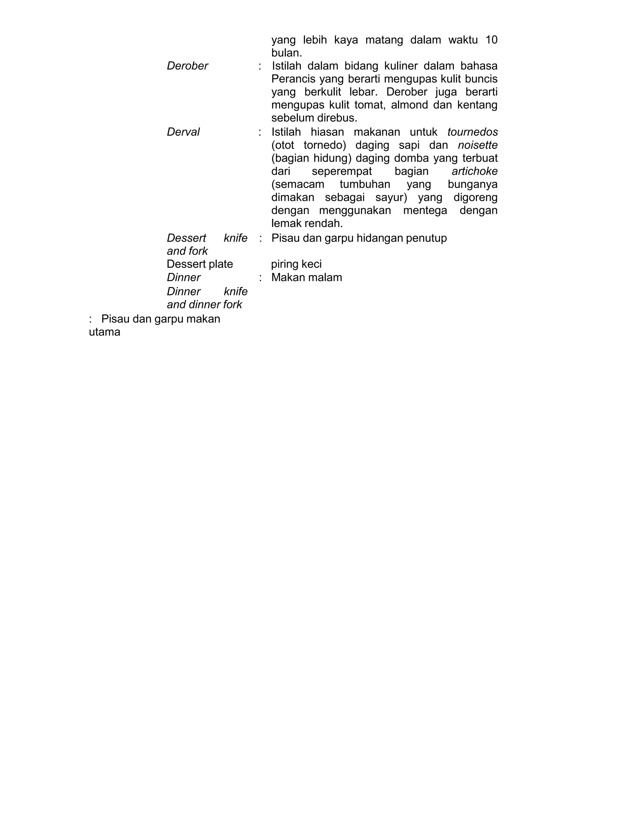 yang lebih kaya matang dalam waktu 10
bulan.
Derober : Istilah dalam bidang kuliner dalam bahasa
Perancis yang berarti mengupas kulit buncis
yang berkulit lebar. Derober juga berarti
mengupas kulit tomat, almond dan kentang
sebelum direbus.
Derval : Istilah hiasan makanan untuk tournedos
(otot tornedo) daging sapi dan noisette
(bagian hidung) daging domba yang terbuat
dari seperempat bagian artichoke
(semacam tumbuhan yang bunganya
dimakan sebagai sayur) yang digoreng
dengan menggunakan mentega dengan
lemak rendah.
Dessert knife
and fork
: Pisau dan garpu hidangan penutup
Dessert plate piring keci
Dinner : Makan malam
Dinner knife
and dinner fork
: Pisau dan garpu makan
utama
 