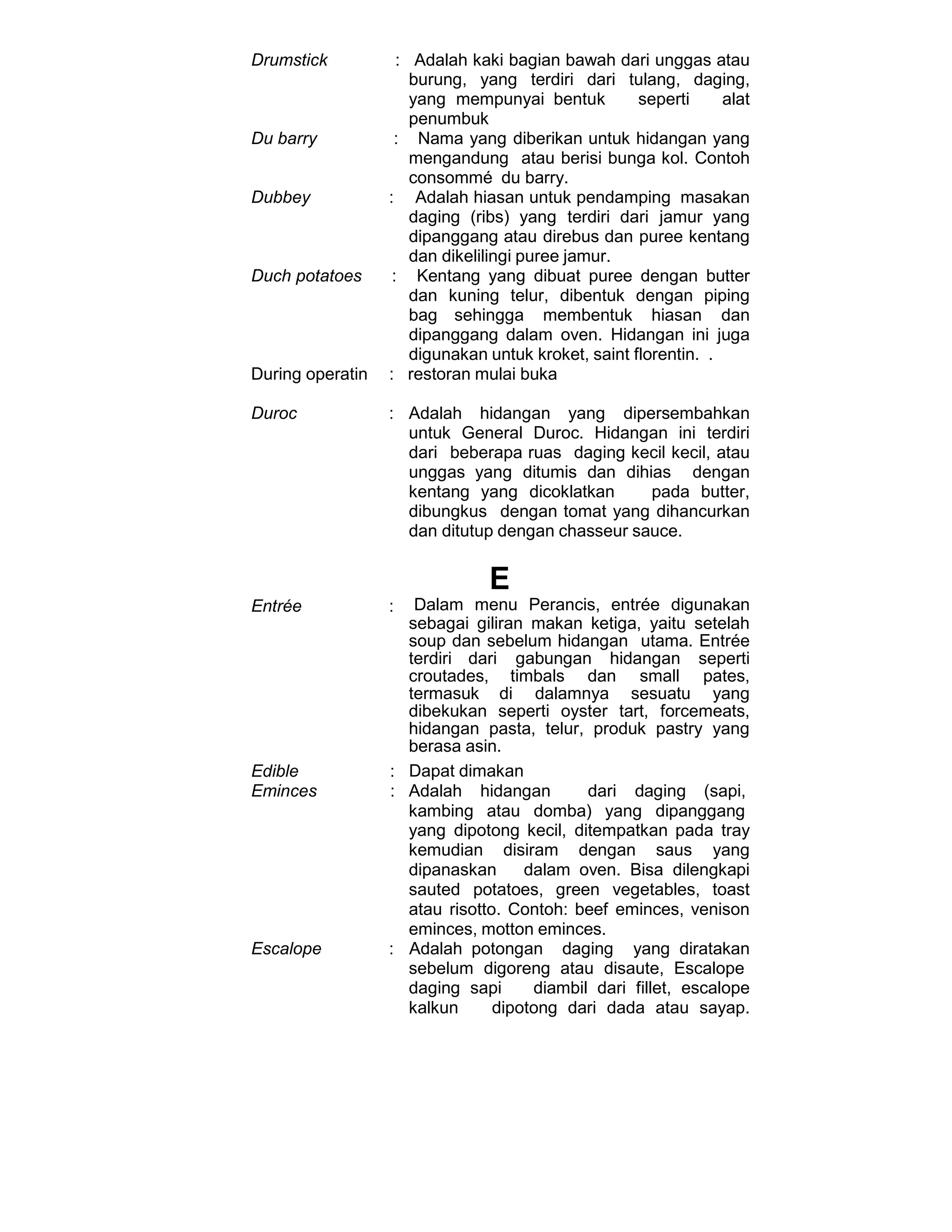 Drumstick : Adalah kaki bagian bawah dari unggas atau
burung, yang terdiri dari tulang, daging,
yang mempunyai bentuk seperti alat
penumbuk
Du barry : Nama yang diberikan untuk hidangan yang
mengandung atau berisi bunga kol. Contoh
consommé du barry.
Dubbey : Adalah hiasan untuk pendamping masakan
daging (ribs) yang terdiri dari jamur yang
dipanggang atau direbus dan puree kentang
dan dikelilingi puree jamur.
Duch potatoes : Kentang yang dibuat puree dengan butter
dan kuning telur, dibentuk dengan piping
bag sehingga membentuk hiasan dan
dipanggang dalam oven. Hidangan ini juga
digunakan untuk kroket, saint florentin. .
During operatin : restoran mulai buka
Duroc : Adalah hidangan yang dipersembahkan
untuk General Duroc. Hidangan ini terdiri
dari beberapa ruas daging kecil kecil, atau
unggas yang ditumis dan dihias dengan
kentang yang dicoklatkan pada butter,
dibungkus dengan tomat yang dihancurkan
dan ditutup dengan chasseur sauce.
E
Entrée : Dalam menu Perancis, entrée digunakan
sebagai giliran makan ketiga, yaitu setelah
soup dan sebelum hidangan utama. Entrée
terdiri dari gabungan hidangan seperti
croutades, timbals dan small pates,
termasuk di dalamnya sesuatu yang
dibekukan seperti oyster tart, forcemeats,
hidangan pasta, telur, produk pastry yang
berasa asin.
Edible : Dapat dimakan
Eminces : Adalah hidangan dari daging (sapi,
kambing atau domba) yang dipanggang
yang dipotong kecil, ditempatkan pada tray
kemudian disiram dengan saus yang
dipanaskan dalam oven. Bisa dilengkapi
sauted potatoes, green vegetables, toast
atau risotto. Contoh: beef eminces, venison
eminces, motton eminces.
Escalope : Adalah potongan daging yang diratakan
sebelum digoreng atau disaute, Escalope
daging sapi diambil dari fillet, escalope
kalkun dipotong dari dada atau sayap.
 