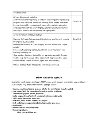 Toilet seat wipes
All non-skin contact, including:
Air Fresheners and fragrancing of all types (excluding aerosol products):
plug-ins, solid substrate, membrane delivery; Toilet blocks; Joss Sticks,
Incense; Insecticides (mosquito coil, paper, electrical, etc...excluding
aerosols); Plastic articles (excluding toys); Candles; Fuels; Paints; Floor
wax; Liquid refills for air fresheners (cartridge system)
Class 11.A
All incidental skin contact, including:
Machine Dish wash Detergents and Deodorizers. Machine only Laundry
Detergents (e.g. liquitabs)
Deodorizers/Maskers (e.g. fabric drying machine deodorizers, carpet
powder)
Pot pourri, fragrancing sachets, liquid refills for air fresheners (non-
cartridge systems), etc...
Shoe polishes; Cat Litter; Animal Sprays (excluding aerosols); Treated
Textiles (e.g. starch sprays, fabric treated with fragrances after wash,
deodorizers for textiles or fabrics, tights with moisturizers);
Odored Distilled Water (that can be added to steam irons)
Class 11.B
BAGIAN 4 : KATEGORI KOSMETIK
Karena kita masih bagian dari Negara ASEAN, maka untuk kategori kosmetik ini saya ambil dari
ACD ANNEX 1 yang dikeluarkan oleh ACA sebagai berikut :
- Creams, emulsions, lotions, gels and oils for the skin (hands, face, feet, etc.).
- Face masks (with the exception of chemical peeling products).
- Tinted bases (liquids. pastes, powders).
- Make-up powders, after-bath powders, hygienic powders, etc.
- Toilet soaps, deodorant soaps, etc.
- Perfumes, toilet waters and eau de Cologne.
- Bath and shower preparations (salts, foams, oils. gels, etc.).
- Depilatories.
- Deodorants and anti-perspirants.
- Hair care products.
- hair tints and bleaches.
 