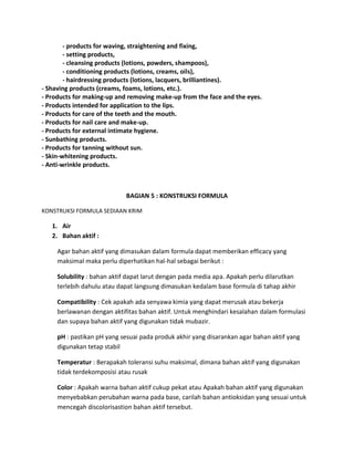 - products for waving, straightening and fixing,
- setting products,
- cleansing products (lotions, powders, shampoos),
- conditioning products (lotions, creams, oils),
- hairdressing products (lotions, lacquers, brilliantines).
- Shaving products (creams, foams, lotions, etc.).
- Products for making-up and removing make-up from the face and the eyes.
- Products intended for application to the lips.
- Products for care of the teeth and the mouth.
- Products for nail care and make-up.
- Products for external intimate hygiene.
- Sunbathing products.
- Products for tanning without sun.
- Skin-whitening products.
- Anti-wrinkle products.
BAGIAN 5 : KONSTRUKSI FORMULA
KONSTRUKSI FORMULA SEDIAAN KRIM
1. Air
2. Bahan aktif :
Agar bahan aktif yang dimasukan dalam formula dapat memberikan efficacy yang
maksimal maka perlu diperhatikan hal-hal sebagai berikut :
Solubility : bahan aktif dapat larut dengan pada media apa. Apakah perlu dilarutkan
terlebih dahulu atau dapat langsung dimasukan kedalam base formula di tahap akhir
Compatibility : Cek apakah ada senyawa kimia yang dapat merusak atau bekerja
berlawanan dengan aktifitas bahan aktif. Untuk menghindari kesalahan dalam formulasi
dan supaya bahan aktif yang digunakan tidak mubazir.
pH : pastikan pH yang sesuai pada produk akhir yang disarankan agar bahan aktif yang
digunakan tetap stabil
Temperatur : Berapakah toleransi suhu maksimal, dimana bahan aktif yang digunakan
tidak terdekomposisi atau rusak
Color : Apakah warna bahan aktif cukup pekat atau Apakah bahan aktif yang digunakan
menyebabkan perubahan warna pada base, carilah bahan antioksidan yang sesuai untuk
mencegah discolorisastion bahan aktif tersebut.
 