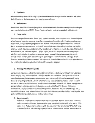 3. Emolient :
Emolient merupakan bahan yang dapat memberikan efek menghaluskan atau soft feel pada
kulit. Umumnya dari golongan ester atau turunan silicone
4. Moisturiser :
Moisturser merupakan bahan yang dapat memberikan efek melembabkan pada kulit dengan
cara meningkatkan level TEWL (Trans Epidermal water loss), sehingga kulit lebih kenyal.
5. Preservative :
hati-hati dengan formaldehid donor (FD), seperti DMDMH, imidazolydinil urea dan methylene
glycol karena kecenderunganya yang akan melepaskan formaldehyde. Paraben masih umum
digunakan, sebagai bahan yang efektif dan murah, namun saat ini pembatasannya semakin
ketat, golongan paraben seperti isopropyl, isobutyl dan rantai yang lebih panjang lagi sudah
dilarang untuk digunakan, sedang methyl paraben, propyl paraben masih diperbolehkan dalam
konsentrasi 0,2%. Emolien seperti Caprylil Glycol, sorbitan Caprylate diklaim mempunyai
aktifitas anti mikroba, tetapi penggunaanya secara tunggal tidaklah cuckup untuk untuk
menghambat bakteri gram positif maupun gram negatif secara maksimal sehingga dalam
formula tetap dibutuhkan preservatif lain nya untuk ditambahkan dalam formula. Oleh karena
itu emolien tersebut masuk dalam kategori Preservative booster
6. Rheologi Modifier/Pengental :
yang umum digunakan adalah Carbomer (Chemical name : Carboxy vynil Poplymer), dengan
nama dagang yang popular seperti carbopol 940 NF dan synthalen K tetapi masih butuh di
netralisasi dengan basa supaya mengembang dan mengental. Kelemahanya adalah hanya
tahan di pH paling rendah 6.5, tidak tahan terhadap electrolit dan surfaktan selain nonionik
surfaktan. Jika formulator dituntut untuk formulasi pada pH dibawah 6,5. dapat menggunakan
pengental dari golongan polymeric Sufactan seperti Aristoflex AVC dengan INCI name
Ammonium Acryloyl DimethYl Taurate/VP Copolimer. Aristoflex AVC ini tahan hingga pH 2,
memiliki resistensi yang baik terhadap elektrolit, dan dapat melarutkan bahan yang bersifat non
polar (oil like) dengan baik, karena sifat surfaktansi nya.
7. Sistem emulsi :
Pemilihan sistem emulsi menentukan efektifitas sistem deliveri bahan aktif kosmetik
pada permeasi sub kutan. Sistem emulsi yang saat ini dikenal adalah oil in water O/W,
water in oil W/O, water in silicone W/S dan sistem crystal lamellar W/O/W. Nah yang
sistem W/O/W ini terus terang saya lupa berat, karena belum sempat mempraktekan
 