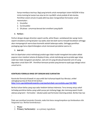 hanya membaca teorinya. Bagi yang tertarik untuk mempelajari sistem W/O/W ini bisa
minta training ke Lautan luas atau ke tim nya BASF untuk praktek di lab mereka.
Pemilihan sistem emulsi ini pada akhirnya akan mengarahkan formulator untuk
menentukan :
1. Emulsifier
2. Co-Emulsifier
3. Oil phase : umumnya berasal dari emollient yang dipilih
8. Parfum :
Parfum dengan dengan direction seperti vanilla, white flower, sandalwood dan wangi manis
seperti strawberry seiring berjalan nya waktu akan berubah warna menjadi kecoklatan sehingga
akan mempengaruhi warna base kosmetik setelah beberapa waktu. Sehingga pemilihan
packaging juga harus dipertimbangkan untuk mensiasati perubahan warna ini.
9. Anti UV :
Anti Uv diperlukan untuk melindungi produk agar tidak mudah mengalami kerusakan akibat
paparan sinar matahari selama di display di toko, untuk melindungi warna produk agar tetap
stabil dan tidak mengalami perubahan. Jadi anti UV yang dimaksud bukanlah anti UV yang
digunakan untuk klaim SPF . Pemilihan kemasan produk yang berwarna opak juga sebagai solusi
untuk hal ini.
KONTRUKSI FORMULA RINSE OFF DENGAN BASE SURFAKTAN
Konstruksi formula di bawah ini saya ambil dari tulisanya bapak Eryc Abrutyn, artikel
selengkapnya bisa di lihat di link berikut :
http://www.specialchem4cosmetics.com/markets/hair-care/articles.aspx?id=9801
Berikut tulisan beliau yang saya sadur kedalam bahasa indonesia. Terus terang setuju sekali
terhadap pemikiran beliau yang sudah punya jam terbang tinggi, dan memang seperti itulah
adanya yang kami – formulator - lakukan pada saat formulasi cleansing produk. Berikut tips nya
:
Pada saat membuat konstruksi formula, maka kita harus mengelompokan nya berdasarkan sifat
fungsional nya. Berikut konstruksinya :
1. Water
2. Primary Surfactant(s) – as a primary ingredients
 