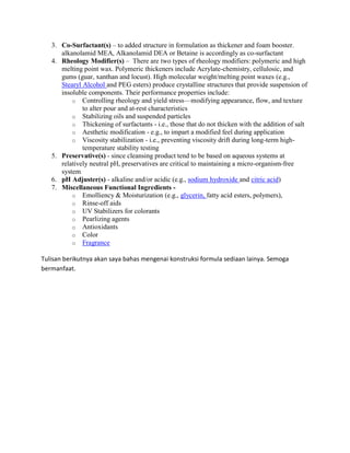 3. Co-Surfactant(s) – to added structure in formulation as thickener and foam booster.
alkanolamid MEA, Alkanolamid DEA or Betaine is accordingly as co-surfactant
4. Rheology Modifier(s) – There are two types of rheology modifiers: polymeric and high
melting point wax. Polymeric thickeners include Acrylate-chemistry, cellulosic, and
gums (guar, xanthan and locust). High molecular weight/melting point waxes (e.g.,
Stearyl Alcohol and PEG esters) produce crystalline structures that provide suspension of
insoluble components. Their performance properties include:
o Controlling rheology and yield stress—modifying appearance, flow, and texture
to alter pour and at-rest characteristics
o Stabilizing oils and suspended particles
o Thickening of surfactants - i.e., those that do not thicken with the addition of salt
o Aesthetic modification - e.g., to impart a modified feel during application
o Viscosity stabilization - i.e., preventing viscosity drift during long-term high-
temperature stability testing
5. Preservative(s) - since cleansing product tend to be based on aqueous systems at
relatively neutral pH, preservatives are critical to maintaining a micro-organism-free
system
6. pH Adjuster(s) - alkaline and/or acidic (e.g., sodium hydroxide and citric acid)
7. Miscellaneous Functional Ingredients -
o Emolliency & Moisturization (e.g., glycerin, fatty acid esters, polymers),
o Rinse-off aids
o UV Stabilizers for colorants
o Pearlizing agents
o Antioxidants
o Color
o Fragrance
Tulisan berikutnya akan saya bahas mengenai konstruksi formula sediaan lainya. Semoga
bermanfaat.
 