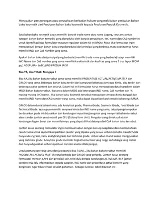 Merupakan perseorangan atau perusahaan berbadan hukum yang melakukan penjualan bahan
baku kosmetik dari Produsen bahan baku kosmetik kepada Produsen Produk Kosmetik.
Satu bahan baku kosmetik dapat memiliki banyak trade name atau nama dagang, terutama untuk
kategori bahan-bahan komoditi yang diproduksi oleh banyak perusahaan. INCI name dan CAS number ini
untuk identifikasi bagi formulator maupun regulator dalam hal ini BPOM. Misal jika formulator ingin
mensubsitusi dengan bahan baku yang diproduksi dari principal yang berbeda, maka subsituenya harus
memiliki INCI dan CAS number yang sama.
Apakah bahan baku dari principal yang berbeda (memiliki trade name yang berbeda) tetapi memiliki
INCI Name dan CAS number yang sama memiliki karakteristik dan kualitas yang sama ? trus lapor BPOM
ga/, NGERUBAH LABELLING PRODUK JADI?
Bisa YA, bisa TIDAK. Mengapa ?
Bisa YA, jika bahan baku tersebut sama-sama memiliki PROSENTASE ACTUAL/ACTIVE MATTER dan
GRADE yang sama. Beberapa bahan baku terdiri dari campuran beberapa senyawa kimia, bisa terdiri dari
beberapa active content dan pelarut. Dalam hal ini Formulator harus mencocokan data Ingredient dalam
MSDS bahan baku tersebut. Biasanya dalam MSDS ada keterangan INCI name, CAS number dan %
masing-masing INCI name. Jika bahan baku kosmetik tersebut merupakan senyawa kimia tunggal dan
memiliki INCI Name dan CAS number yang sama, maka dapat dipastikan karakteristik bahan nya SAMA.
GRADE dalam dunia bahan kimia, ada Analytical grade, Pharma Grade, Cosmetic Grade, Food Grade dan
Technical Grade. Walaupun memiliki senyawa kimia dan INCI name yang sama, tetapi pengelompokan
berdasarkan grade ini didasarkan dari kandungan impurities/pengotor yang menyertai bahan tersebut
atau standar jumlah yeast mould per CFU (Colony form Unit). Pengotor yang dimaksud adalah
kandungan logam berat dan materi lainnya, yang dapat dilihat datanya dari CoA bahan baku tersebut.
Contoh kasus seorang formulator ingin membuat sabun dengan konsep soap base dan membutuhkan
caustic soda untuk saponifikasi pastikan caustic yang dipakai yang sesuai untuk kosmetik. Caustic Soda
hanya ada 2 grade, yaitu analytical grade dan technical grade. Untuk sabun mandi cukup menggunakan
yang technical grade. Analytical grade memiliki tingkat kemurnian yang tinggi serta harga yang mahal
dan hanya digunakan untuk keperluan metode analisa dilab penguji.
Untuk pertanyaan yang sama dan jawabanya Bisa TIDAK, , jika bahan baku tersebut memiliki
PROSENTASE ACTIVEL MATTER yang berbeda dan GRADE yang berbeda. Contoh kasus seorang
formulator mencari CAPB dari principal lain, teliti dulu berapa kandungan ACTIVE MATTER (active
content) nya lalu informasikan kepada supplier, INCI name dan prosentase active content yang
diinginkan. Agar tidak terjadi kesalah pahaman. Sebagai ilustrasi tabel dibawah ini :
 