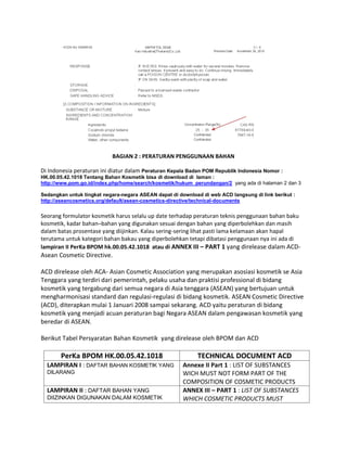 BAGIAN 2 : PERATURAN PENGGUNAAN BAHAN
Di Indonesia peraturan ini diatur dalam Peraturan Kepala Badan POM Republik Indonesia Nomor :
HK.00.05.42.1018 Tentang Bahan Kosmetik bisa di download di laman :
http://www.pom.go.id/index.php/home/search/kosmetik/hukum_perundangan/2 yang ada di halaman 2 dan 3
Sedangkan untuk tingkat negara-negara ASEAN dapat di download di web ACD langsung di link berikut :
http://aseancosmetics.org/default/asean-cosmetics-directive/technical-documents
Seorang formulator kosmetik harus selalu up date terhadap peraturan teknis penggunaan bahan baku
kosmetik, kadar bahan–bahan yang digunakan sesuai dengan bahan yang diperbolehkan dan masih
dalam batas prosentase yang diijinkan. Kalau sering-sering lihat pasti lama kelamaan akan hapal
terutama untuk kategori bahan bakau yang diperbolehkan tetapi dibatasi penggunaan nya ini ada di
lampiran II PerKa BPOM hk.00.05.42.1018 atau di ANNEX III – PART 1 yang direlease dalam ACD-
Asean Cosmetic Directive.
ACD direlease oleh ACA- Asian Cosmetic Association yang merupakan asosiasi kosmetik se Asia
Tenggara yang terdiri dari pemerintah, pelaku usaha dan praktisi professional di bidang
kosmetik yang tergabung dari semua negara di Asia tenggara (ASEAN) yang bertujuan untuk
mengharmonisasi standard dan regulasi-regulasi di bidang kosmetik. ASEAN Cosmetic Directive
(ACD), diterapkan mulai 1 Januari 2008 sampai sekarang. ACD yaitu peraturan di bidang
kosmetik yang menjadi acuan peraturan bagi Negara ASEAN dalam pengawasan kosmetik yang
beredar di ASEAN.
Berikut Tabel Persyaratan Bahan Kosmetik yang direlease oleh BPOM dan ACD
PerKa BPOM HK.00.05.42.1018 TECHNICAL DOCUMENT ACD
LAMPIRAN I : DAFTAR BAHAN KOSMETIK YANG
DILARANG
Annexe II Part 1 : LIST OF SUBSTANCES
WICH MUST NOT FORM PART OF THE
COMPOSITION OF COSMETIC PRODUCTS
LAMPIRAN II : DAFTAR BAHAN YANG
DIIZINKAN DIGUNAKAN DALAM KOSMETIK
ANNEX III – PART 1 : LIST OF SUBSTANCES
WHICH COSMETIC PRODUCTS MUST
 