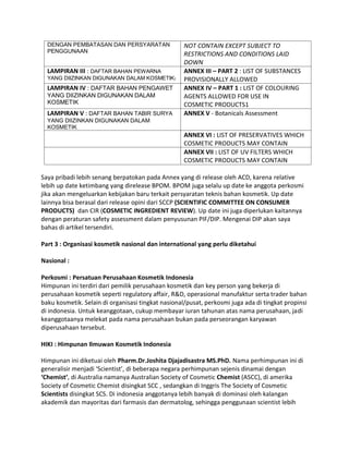 DENGAN PEMBATASAN DAN PERSYARATAN
PENGGUNAAN
NOT CONTAIN EXCEPT SUBJECT TO
RESTRICTIONS AND CONDITIONS LAID
DOWN
LAMPIRAN III : DAFTAR BAHAN PEWARNA
YANG DIIZINKAN DIGUNAKAN DALAM KOSMETIK)
ANNEX III – PART 2 : LIST OF SUBSTANCES
PROVISIONALLY ALLOWED
LAMPIRAN IV : DAFTAR BAHAN PENGAWET
YANG DIIZINKAN DIGUNAKAN DALAM
KOSMETIK
ANNEX IV – PART 1 : LIST OF COLOURING
AGENTS ALLOWED FOR USE IN
COSMETIC PRODUCTS1
LAMPIRAN V : DAFTAR BAHAN TABIR SURYA
YANG DIIZINKAN DIGUNAKAN DALAM
KOSMETIK
ANNEX V - Botanicals Assessment
ANNEX VI : LIST OF PRESERVATIVES WHICH
COSMETIC PRODUCTS MAY CONTAIN
ANNEX VII : LIST OF UV FILTERS WHICH
COSMETIC PRODUCTS MAY CONTAIN
Saya pribadi lebih senang berpatokan pada Annex yang di release oleh ACD, karena relative
lebih up date ketimbang yang direlease BPOM. BPOM juga selalu up date ke anggota perkosmi
jika akan mengeluarkan kebijakan baru terkait persyaratan teknis bahan kosmetik. Up date
lainnya bisa berasal dari release opini dari SCCP (SCIENTIFIC COMMITTEE ON CONSUMER
PRODUCTS) dan CIR (COSMETIC INGREDIENT REVIEW). Up date ini juga diperlukan kaitannya
dengan peraturan safety assessment dalam penyusunan PIF/DIP. Mengenai DIP akan saya
bahas di artikel tersendiri.
Part 3 : Organisasi kosmetik nasional dan international yang perlu diketahui
Nasional :
Perkosmi : Persatuan Perusahaan Kosmetik Indonesia
Himpunan ini terdiri dari pemilik perusahaan kosmetik dan key person yang bekerja di
perusahaan kosmetik seperti regulatory affair, R&D, operasional manufaktur serta trader bahan
baku kosmetik. Selain di organisasi tingkat nasional/pusat, perkosmi juga ada di tingkat propinsi
di indonesia. Untuk keanggotaan, cukup membayar iuran tahunan atas nama perusahaan, jadi
keanggotaanya melekat pada nama perusahaan bukan pada perseorangan karyawan
diperusahaan tersebut.
HIKI : Himpunan Ilmuwan Kosmetik Indonesia
Himpunan ini diketuai oleh Pharm.Dr.Joshita Djajadisastra MS.PhD. Nama perhimpunan ini di
generalisir menjadi ‘Scientist’, di beberapa negara perhimpunan sejenis dinamai dengan
‘Chemist’, di Australia namanya Australian Society of Cosmetic Chemist (ASCC), di amerika
Society of Cosmetic Chemist disingkat SCC , sedangkan di Inggris The Society of Cosmetic
Scientists disingkat SCS. Di indonesia anggotanya lebih banyak di dominasi oleh kalangan
akademik dan mayoritas dari farmasis dan dermatolog, sehingga penggunaan scientist lebih
 
