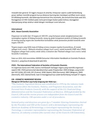 mewakili dan general. Di inggris maupun di amerika, himpunan sejenis sudah berkembang
pesat, bahkan memiliki program kursus distance learning dan mendapat sertifikat resmi setara
D3 dibidang kosmetik, ada beberapa konsentrasi ilmu kosmetik, jika tertarik bisa buka web SCS.
Keanggotaan di HIKI melekat pada nama perorangan bukan pada institusi, keanggotan
diperpanjang setiap setahun sekali dengan membayar iuran tahunan.
International
ACA : Asean Cosmetic Association
Organisasi ini terdiri dari 10 negara di ASEAN, yang bertujuan untuk mengharmonisasi dan
menetapkan regulasi di bidang kosmetik, meng up grade kompetensi praktisi di bidang kosmetik
di masing-masing negara dan memberikan kemudahan untuk pemasaran produk kosmetik antar
negara ASEAN.
Negara-negara yang lebih maju di bidang science maupun regulasi kosmetiknya, di tunjuk
sebagai lead country. Malaysia misalnya sebagai lead country untuk kosmetik GMP atau CPKB,
Singapura sebagai lead country untuk safety evaluation dan Thailand sebagai lead country untuk
Scientific Committee.
Pada Juni 2013, ACA menerbitkan ASEAN Consumer Information Handbook on Cosmetic Products
Volume 1, yang bisa di download di web ACA.
IFSCS : The International Federation of Societies of Cosmetic Chemists
Ini organisasi dunia versi HIKI, karena membawahi berbagai negara yang memiliki organisasi
seperti HIKI. IFSCS pertama kali diproklamirkan pada 9 September 1959 di Belgia, yang terdiri
dari SCC (USA), SCS (UK), SFC (France), SEQC (Spain), DGK (Germany), SBCC (Belgium), DKKS
(Denmark), SSCC (Switzerland). Saat ini keanggotaannya sudah berkembang menjadi 57 negara.
CIR : COSMETIC INGREDIENT REVIEW
Mengenai CIR berikut saya kutip langsung dari Web nya :
“The Cosmetic Ingredient Review was established in 1976 by the industry trade
association (then the Cosmetic, Toiletry, and Fragrance Association, now the
Personal Care Products Council), with the support of the U.S. Food and Drug
Administration and the Consumer Federation of America. Although funded by the
Council, CIR and the review process are independent from the Council and the
cosmetics industry. CIR operates under a set of procedures.
General policy and direction are given by a 7-member Steering Committee chaired
by the President and CEO of the Council, with a dermatologist representing the
American Academy of Dermatology, a toxicologist representing the Society of
Toxicology, a consumer representative representing the Consumer Federation of
America, an industry scientist (the current chair of the Councils CIR Committee),
 