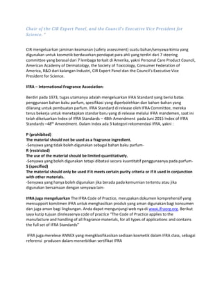 Chair of the CIR Expert Panel, and the Council’s Executive Vice President for
Science. “
CIR mengeluarkan jaminan keamanan (safety assessment) suatu bahan/senyawa kimia yang
digunakan untuk kosmetik berdasarkan pendapat para ahli yang terdiri dari 7 steering
committee yang berasal dari 7 lembaga terkait di Amerika, yakni Personal Care Product Council,
American Academy of Dermatology, the Society of Toxicology, Consumer Federation of
America, R&D dari kalangan Industri, CIR Expert Panel dan the Council’s Executive Vice
President for Science.
IFRA – International Fragrance Association-
Berdiri pada 1973, tugas utamanya adalah mengeluarkan IFRA Standard yang berisi batas
penggunaan bahan baku parfum, spesifikasi yang diperbolehkan dan bahan-bahan yang
dilarang untuk pembuatan parfum. IFRA Standard di release oleh IFRA Committee, mereka
terus bekerja untuk menetapkan standar baru yang di release melalui IFRA mandemen, saat ini
telah dikeluarkan Index of IFRA Standards – 48th Amendment pada Juni 2015 Index of IFRA
Standards –48th
Amendment. Dalam Index ada 3 kategori rekomendasi IFRA, yakni :
P (prohibited)
The material should not be used as a fragrance ingredient.
-Senyawa yang tidak boleh digunakan sebagai bahan baku parfum-
R (restricted)
The use of the material should be limited quantitatively.
-Senyawa yang boleh digunakan tetapi dibatasi secara kuantitatif penggunaanya pada parfum-
S (specified)
The material should only be used if it meets certain purity criteria or if it used in conjunction
with other materials.
-Senyawa yang hanya boleh digunakan jika berada pada kemurnian tertentu atau jika
digunakan bersamaan dengan senyawa lain-
IFRA juga mengeluarkan The IFRA Code of Practice, merupakan dokumen komprehensif yang
mensupport komitmen IFRA untuk menghasilkan produk yang aman digunakan bagi konsumen
dan juga aman bagi lingkungan. Anda dapat mengunjungi web nya di www.ifraorg.org. Berikut
saya kutip tujuan direleasenya code of practice “The Code of Practice applies to the
manufacture and handling of all fragrance materials, for all types of applications and contains
the full set of IFRA Standards”
IFRA juga merelese ANNEX yang mengklasifikasikan sediaan kosmetik dalam IFRA class, sebagai
referensi produsen dalam menerbitkan sertifikat IFRA
 