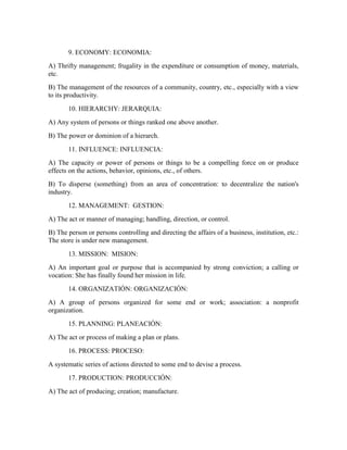 9. ECONOMY: ECONOMIA:
A) Thrifty management; frugality in the expenditure or consumption of money, materials,
etc.
B) The management of the resources of a community, country, etc., especially with a view
to its productivity.
10. HIERARCHY: JERARQUIA:
A) Any system of persons or things ranked one above another.
B) The power or dominion of a hierarch.
11. INFLUENCE: INFLUENCIA:
A) The capacity or power of persons or things to be a compelling force on or produce
effects on the actions, behavior, opinions, etc., of others.
B) To disperse (something) from an area of concentration: to decentralize the nation's
industry.
12. MANAGEMENT: GESTION:
A) The act or manner of managing; handling, direction, or control.
B) The person or persons controlling and directing the affairs of a business, institution, etc.:
The store is under new management.
13. MISSION: MISION:
A) An important goal or purpose that is accompanied by strong conviction; a calling or
vocation: She has finally found her mission in life.
14. ORGANIZATIÓN: ORGANIZACIÓN:
A) A group of persons organized for some end or work; association: a nonprofit
organization.
15. PLANNING: PLANEACIÓN:
A) The act or process of making a plan or plans.
16. PROCESS: PROCESO:
A systematic series of actions directed to some end to devise a process.
17. PRODUCTION: PRODUCCIÓN:
A) The act of producing; creation; manufacture.
 
