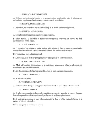 18. RESEARCH: INVESTIGACIÓN:
A) Diligent and systematic inquiry or investigation into a subject in order to discover or
revise facts, theories, applications, etc.: recent research in medicine.
19. RESOURCES: RESOURCES:
A) Resources, the collective wealth of a country or its means of producing wealth.
20. RESULTS: RESULTADOS:
A) Something that happens as a consequence; outcome.
B) often, results. A desirable or beneficial consequence, outcome, or effect: We had
definite results within weeks.
21. SCIENCE: CIENCIA:
A) A branch of knowledge or study dealing with a body of facts or truths systematically
arranged and showing the operation of general laws: the mathematical sciences.
B) systematized knowledge in general.
C) Knowledge, as of facts or principles; knowledge gained by systematic study.
22. STRUCTURE: ESTRUCTURA:
A) Mode of building, construction, or organization; arrangement of parts, elements, or
constituents: a pyramidal structure.
B) Anything composed of parts arranged together in some way; an organization.
23. TARGET: OBJETIVO:
A) A goal to be reached.
24. TECHNIQUE: TECNICA:
A) Technical skill; ability to apply procedures or methods so as to effect a desired result.
25. THEORY: TEORIA:
A) A coherent group of tested general propositions, commonly regarded as correct, that can
be used as principles of explanation and prediction for a class of phenomena.
B) A particular conception or view of something to be done or of the method of doing it; a
system of rules or principles.
C) The prosperity or earnings of a place.
 