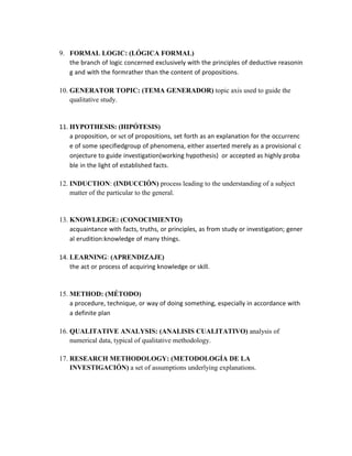 9. FORMAL LOGIC: (LÓGICA FORMAL)
the branch of logic concerned exclusively with the principles of deductive reasonin
g and with the formrather than the content of propositions.
10. GENERATOR TOPIC: (TEMA GENERADOR) topic axis used to guide the
qualitative study.
11. HYPOTHESIS: (HIPÓTESIS)
a proposition, or set of propositions, set forth as an explanation for the occurrenc
e of some specifiedgroup of phenomena, either asserted merely as a provisional c
onjecture to guide investigation(working hypothesis) or accepted as highly proba
ble in the light of established facts.
12. INDUCTION: (INDUCCIÓN) process leading to the understanding of a subject
matter of the particular to the general.
13. KNOWLEDGE: (CONOCIMIENTO)
acquaintance with facts, truths, or principles, as from study or investigation; gener
al erudition:knowledge of many things.
14. LEARNING: (APRENDIZAJE)
the act or process of acquiring knowledge or skill.
15. METHOD: (MÉTODO)
a procedure, technique, or way of doing something, especially in accordance with
a definite plan
16. QUALITATIVE ANALYSIS: (ANALISIS CUALITATIVO) analysis of
numerical data, typical of qualitative methodology.
17. RESEARCH METHODOLOGY: (METODOLOGÍA DE LA
INVESTIGACIÓN) a set of assumptions underlying explanations.
 