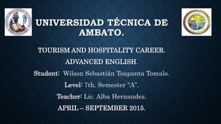 UNIVERSIDAD TÉCNICA DE
AMBATO.
TOURISM AND HOSPITALITY CAREER.
ADVANCED ENGLISH.
Student: Wilson Sebastián Toapanta Tomalo.
Level: 7th. Semester “A”.
Teacher: Lic. Alba Hernandez.
APRIL – SEPTEMBER 2015.
 