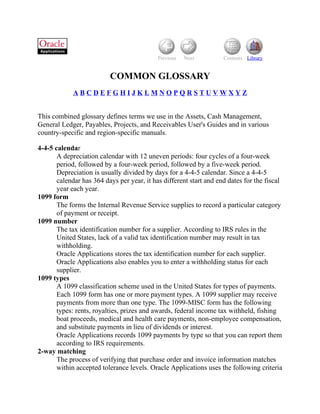 Previous   Next         Contents Library


                          COMMON GLOSSARY
             ABCDEFGHIJKLMNOPQRSTUVWXYZ


This combined glossary defines terms we use in the Assets, Cash Management,
General Ledger, Payables, Projects, and Receivables User's Guides and in various
country-specific and region-specific manuals.

4-4-5 calendar
       A depreciation calendar with 12 uneven periods: four cycles of a four-week
       period, followed by a four-week period, followed by a five-week period.
       Depreciation is usually divided by days for a 4-4-5 calendar. Since a 4-4-5
       calendar has 364 days per year, it has different start and end dates for the fiscal
       year each year.
1099 form
       The forms the Internal Revenue Service supplies to record a particular category
       of payment or receipt.
1099 number
       The tax identification number for a supplier. According to IRS rules in the
       United States, lack of a valid tax identification number may result in tax
       withholding.
       Oracle Applications stores the tax identification number for each supplier.
       Oracle Applications also enables you to enter a withholding status for each
       supplier.
1099 types
       A 1099 classification scheme used in the United States for types of payments.
       Each 1099 form has one or more payment types. A 1099 supplier may receive
       payments from more than one type. The 1099-MISC form has the following
       types: rents, royalties, prizes and awards, federal income tax withheld, fishing
       boat proceeds, medical and health care payments, non-employee compensation,
       and substitute payments in lieu of dividends or interest.
       Oracle Applications records 1099 payments by type so that you can report them
       according to IRS requirements.
2-way matching
       The process of verifying that purchase order and invoice information matches
       within accepted tolerance levels. Oracle Applications uses the following criteria
 