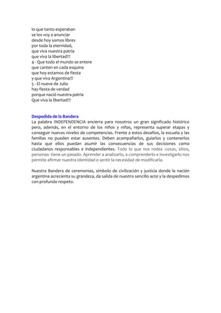 lo que tanto esperaban
se los voy a anunciar
desde hoy somos libres
por toda la eternidad,
que viva nuestra patria
que viva la libertad!!!
4 - Que todo el mundo se entere
que canten en cada esquina
que hoy estamos de fiesta
y que viva Argentina!!!
5 - El nueve de Julio
hay fiesta de verdad
porque nació nuestra patria
Que viva la libertad!!!
Despedida de la Bandera
La palabra INDEPENDENCIA encierra para nosotros un gran significado histórico
pero, además, en el entorno de los niños y niñas, representa superar etapas y
conseguir nuevos niveles de competencias. Frente a estos desafíos, la escuela y las
familias no pueden estar ausentes. Deben acompañarlos, guiarlos y contenerlos
hasta que ellos puedan asumir las consecuencias de sus decisiones como
ciudadanos responsables e independientes. Todo lo que nos rodea -cosas, sitios,
personas- tiene un pasado. Aprender a analizarlo, a comprenderlo e investigarlo nos
permite afirmar nuestra identidad o sentir la necesidad de modificarla.
Nuestra Bandera de ceremonias, símbolo de civilización y justicia donde la nación
argentina acrecienta su grandeza, da salida de nuestro sencillo acto y la despedimos
con profundo respeto.
 