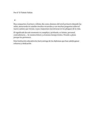 Por 6° D Toledo Fabián
<
Hoy comparten el primer y último día como alumnos del nivel primario dejando las
aulas, atesorando en ustedes muchos recuerdos y con muchas preguntas sobre el
nuevo camino que inician, cuyas respuestas encontraran en los pliegues de la vida.
El significado de este momento es complejo y profundo, es íntimo, personal,
contradictorio…. Se sienten felices y al mismo tiempo tristes. Vívanlo a pleno
porque les pertenece.
Esta Institución educativa les hará entrega de los diplomas que han sabido ganar
esfuerzo y dedicación
 