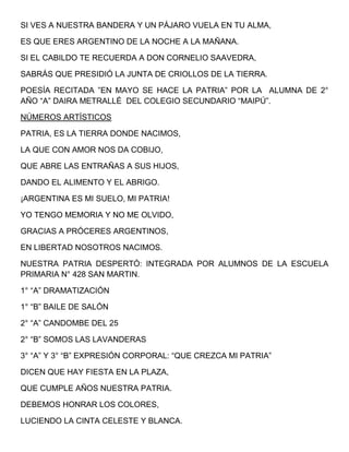 SI VES A NUESTRA BANDERA Y UN PÁJARO VUELA EN TU ALMA,
ES QUE ERES ARGENTINO DE LA NOCHE A LA MAÑANA.
SI EL CABILDO TE RECUERDA A DON CORNELIO SAAVEDRA,
SABRÁS QUE PRESIDIÓ LA JUNTA DE CRIOLLOS DE LA TIERRA.
POESÍA RECITADA ”EN MAYO SE HACE LA PATRIA” POR LA ALUMNA DE 2°
AÑO “A” DAIRA METRALLÉ DEL COLEGIO SECUNDARIO “MAIPÚ”.
NÚMEROS ARTÍSTICOS
PATRIA, ES LA TIERRA DONDE NACIMOS,
LA QUE CON AMOR NOS DA COBIJO,
QUE ABRE LAS ENTRAÑAS A SUS HIJOS,
DANDO EL ALIMENTO Y EL ABRIGO.
¡ARGENTINA ES MI SUELO, MI PATRIA!
YO TENGO MEMORIA Y NO ME OLVIDO,
GRACIAS A PRÓCERES ARGENTINOS,
EN LIBERTAD NOSOTROS NACIMOS.
NUESTRA PATRIA DESPERTÓ: INTEGRADA POR ALUMNOS DE LA ESCUELA
PRIMARIA N° 428 SAN MARTIN.
1° “A” DRAMATIZACIÓN
1° “B” BAILE DE SALÓN
2° “A” CANDOMBE DEL 25
2° “B” SOMOS LAS LAVANDERAS
3° “A” Y 3° “B” EXPRESIÓN CORPORAL: “QUE CREZCA MI PATRIA”
DICEN QUE HAY FIESTA EN LA PLAZA,
QUE CUMPLE AÑOS NUESTRA PATRIA.
DEBEMOS HONRAR LOS COLORES,
LUCIENDO LA CINTA CELESTE Y BLANCA.
 