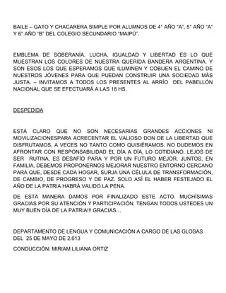 BAILE – GATO Y CHACARERA SIMPLE POR ALUMNOS DE 4° AÑO “A”, 5° AÑO “A”
Y 6° AÑO “B” DEL COLEGIO SECUNDARIO “MAIPÚ”.
EMBLEMA DE SOBERANÍA, LUCHA, IGUALDAD Y LIBERTAD ES LO QUE
MUESTRAN LOS COLORES DE NUESTRA QUERIDA BANDERA ARGENTINA. Y
SON ESOS LOS QUE ESPERAMOS QUE ILUMINEN Y COBIJEN EL CAMINO DE
NUESTROS JÓVENES PARA QUE PUEDAN CONSTRUIR UNA SOCIEDAD MÁS
JUSTA. – INVITAMOS A TODOS LOS PRESENTES AL ARRÍO DEL PABELLÓN
NACIONAL QUE SE EFECTUARÁ A LAS 18 HS.
DESPEDIDA
ESTÁ CLARO QUE NO SON NECESARIAS GRANDES ACCIONES NI
MOVILIZACIONESPARA ACRECENTAR EL VALIOSO DON DE LA LIBERTAD QUE
DISFRUTAMOS, A VECES NO TANTO COMO QUISIÉRAMOS. NO DUDEMOS EN
AFRONTAR CON RESPONSABILIDAD EL DÍA A DÍA, LO COTIDIANO, LEJOS DE
SER RUTINA, ES DESAFÍO PARA Y POR UN FUTURO MEJOR. JUNTOS, EN
FAMILIA, DEBEMOS PROPONERNOS MEJORAR NUESTRO ENTORNO CERCANO
PARA QUE, DESDE CADA HOGAR, SURJA UNA CÉLULA DE TRANSFORMACIÓN,
DE CAMBIO, DE PROGRESO Y DE PAZ. SOLO ASÍ EL HABER FESTEJADO EL
AÑO DE LA PATRIA HABRÁ VALIDO LA PENA.
DE ESTA MANERA DAMOS POR FINALIZADO ESTE ACTO. MUCHÍSIMAS
GRACIAS POR SU ATENCIÓN Y PARTICIPACIÓN. TENGAN TODOS USTEDES UN
MUY BUEN DÍA DE LA PATRIA!!! GRACIAS…
DEPARTAMENTO DE LENGUA Y COMUNICACIÓN A CARGO DE LAS GLOSAS
DEL 25 DE MAYO DE 2.013
CONDUCCIÓN: MIRIAM LILIANA ORTIZ
 